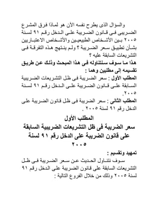 ‫المشنرع‬ ‫نرق‬ ‫ا‬ ‫لمنا‬ ‫هو‬ ‫اآلن‬ ‫س‬ ‫ن‬ ‫ٌبرص‬ ‫ى‬ ‫ال‬ ‫والسرال‬
‫ننا‬‫ن‬ ‫ننى‬‫ن‬ ‫ننرٌيى‬‫ن‬‫الض‬‫ننم‬‫ن‬ ‫ر‬ ‫نندخل‬‫ن‬‫ال‬ ‫ننى‬‫ن‬ ‫ع‬ ‫ننرٌية‬‫ن‬‫الض‬ ‫نون‬1ٔ‫نننة‬‫ن‬‫لس‬
ٕٓٓ٘‫ننارٌٌن‬‫ن‬‫االعتي‬ ‫ننخاع‬‫ن‬‫ش‬ ‫وا‬ ‫ننٌن‬‫ن‬ٌ‫البيٌا‬ ‫ننخاع‬‫ن‬‫ش‬ ‫ا‬ ‫ننٌن‬‫ن‬‫ي‬
‫ننى‬ ‫ننة‬ ‫ر‬ ‫الت‬ ‫هنن‬ ‫ٌنننتهج‬ ‫ولننم‬ ‫س‬ ‫الضننرٌية‬ ‫سننار‬ ‫تبيٌننق‬ ‫يشننأن‬
‫س‬ ٌ ‫ع‬ ‫السايقة‬ ‫التشرٌاا‬
‫ث‬‫ث‬ٌ‫طر‬ ‫ثن‬‫ث‬‫ع‬ ‫ثك‬‫ث‬‫وذل‬ ‫ثث‬‫ث‬‫المبح‬ ‫ثذا‬‫ث‬‫ه‬ ‫ثى‬‫ث‬‫ف‬ ‫ثنتناول‬‫ث‬‫س‬ ‫ثوا‬‫ث‬‫س‬ ‫ثا‬‫ث‬‫م‬ ‫ثذا‬‫ث‬‫ه‬
: ‫وهما‬ ‫مطلبٌن‬ ‫إلى‬ ‫تقسٌم‬
‫ول‬ ‫ا‬ ‫المطلب‬‫الضنرٌية‬ ‫سار‬ :‫الضنرٌيٌة‬ ‫التشنرٌاا‬ ‫ظنل‬ ‫نى‬
‫نن‬‫ن‬‫الض‬ ‫ننانون‬‫ن‬ ‫ننى‬‫ن‬ ‫ع‬ ‫ننايقة‬‫ن‬‫الس‬‫ننم‬‫ن‬ ‫ر‬ ‫نندخل‬‫ن‬‫ال‬ ‫ننى‬‫ن‬ ‫ع‬ ‫رٌية‬1ٔ‫نننة‬‫ن‬‫لس‬
ٕٓٓ٘.
‫الثانى‬ ‫المطلب‬‫نى‬ ‫ع‬ ‫الضنرٌية‬ ‫نانون‬ ‫ظنل‬ ‫نى‬ ‫الضرٌية‬ ‫سار‬ :
‫م‬ ‫ر‬ ‫الدخل‬1ٔ‫لسنة‬ٕٓٓ٘.
‫ول‬ ‫ا‬ ‫المطلب‬
‫السابقة‬ ‫الضرٌبٌة‬ ‫التشرٌعا‬ ‫ظل‬ ‫فى‬ ‫الضرٌبة‬ ‫سعر‬
‫الضرٌبة‬ ‫قانون‬ ‫على‬‫رقم‬ ‫الدخل‬ ‫على‬1ٔ‫لسنة‬
ٕٓٓ٘
: ‫وتقسٌم‬ ‫تمهٌد‬
‫ننل‬‫ن‬‫ظ‬ ‫ننى‬‫ن‬ ‫ننرٌية‬‫ن‬‫الض‬ ‫ننار‬‫ن‬‫س‬ ‫ننن‬‫ن‬‫ع‬ ٌ‫نند‬‫ن‬‫الح‬ ‫نناول‬‫ن‬‫نتن‬ ‫ننو‬‫ن‬‫س‬
‫نم‬ ‫ر‬ ‫الندخل‬ ‫نى‬ ‫ع‬ ‫الضنرٌية‬ ‫نانون‬ ‫ى‬ ‫ع‬ ‫السايقة‬ ‫التشرٌاا‬1ٔ
‫لسنة‬ٕٓٓ٘: ‫التالٌة‬ ‫روع‬ ‫ال‬ ‫خالل‬ ‫من‬ ‫ل‬ ‫و‬
 
