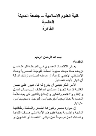 ‫اإلسالمٌة‬ ‫العلوم‬ ‫كلٌة‬–‫المدٌنة‬ ‫جامعة‬
‫العالمٌة‬
‫القاهر‬
‫الرحٌم‬ ‫الرحمن‬ ‫هللا‬ ‫بسم‬
:‫المقدمة‬
‫نن‬‫ن‬‫الراهن‬ ‫ننة‬‫ن‬ ‫المرح‬ ً‫نن‬‫ن‬ ‫ننري‬‫ن‬‫المص‬ ‫نناد‬‫ن‬‫تص‬ ‫اال‬ ً‫ننان‬‫ن‬‫ٌا‬‫ننن‬‫ن‬‫م‬ ‫ة‬
‫ننناد‬ ‫ون‬ ‫المصنننرٌة‬ ‫القومٌنننة‬ ‫نننة‬ ‫الام‬ ‫سنننٌولة‬ ‫حٌننن‬ ‫حننناد‬ ‫ٌننن‬ ‫ن‬
‫الدولنة‬ ‫توشن‬ ‫لمسنتوى‬ ‫هيوبن‬ ‫أو‬ ‫و‬ً‫ا‬‫تقرٌين‬ ً‫جنين‬ ‫ا‬ ً‫االحتٌاب‬
.ً‫ا‬ٌ‫تصاد‬ ‫ا‬ ‫ج‬ ‫تنهار‬ ‫أن‬
‫نر‬‫ن‬‫مص‬ ‫نى‬‫ن‬ ‫ع‬ ‫نور‬‫ن‬ٌ‫غ‬ ‫نل‬‫ن‬‫ك‬ ‫ن‬‫ن‬‫ل‬ ‫ع‬ ‫ن‬‫ن‬ ٌ ‫أن‬ ً‫ن‬‫ن‬‫ٌنيا‬ ‫ي‬ ‫ن‬‫ن‬‫ال‬ ‫نر‬‫ن‬‫م‬ ‫ا‬
‫الامننل‬ ‫مٌنندان‬ ‫إلننى‬ ‫الاوابنن‬ ‫مسننتوى‬ ‫تتجنناو‬ ‫عننة‬ ‫الاالٌننة‬
‫كٌنر‬ ‫والت‬ ‫واالهتمام‬ ‫واحنتا‬‫لشمنة‬ ‫ٌجند‬ ً‫كن‬ ‫والتنديٌر‬ ‫واحينداع‬
‫ننن‬‫ن‬‫م‬ ‫ننها‬‫ن‬‫وٌنهض‬ .‫ننا‬‫ن‬‫كيوته‬ ‫ننن‬‫ن‬‫م‬ ‫ننا‬‫ن‬‫ٌخرجه‬ ً‫ا‬‫نن‬‫ن‬‫ناجا‬ ً‫ال‬‫نن‬‫ن‬‫ح‬ ‫ننرٌة‬‫ن‬‫المص‬
.‫عثرتها‬
‫نا‬‫ن‬‫اته‬ ‫وبا‬ ‫نة‬‫ن‬‫واليابن‬ ‫ناهر‬‫ن‬‫الظ‬ ‫نا‬‫ن‬‫ه‬ ‫وكنو‬ ‫نر‬‫ن‬‫مص‬ ‫نوارد‬‫ن‬‫م‬ ‫إن‬
‫النواٌننا‬ ‫صنند‬ ‫متننى‬ ‫مننة‬ ‫ا‬ ‫ينهننو‬ ‫جدٌننة‬ ‫واليشننرٌة‬ ‫نة‬‫ن‬ٌ‫الماد‬
‫أو‬ ‫ننوٌن‬‫ن‬‫التخ‬ ‫أو‬ ‫نناد‬‫ن‬‫تص‬ ‫اال‬ ‫ننر‬‫ن‬‫دوائ‬ ‫ننن‬‫ن‬‫ع‬ ً‫ا‬‫نند‬‫ن‬ٌ‫يا‬ ‫ائم‬ ‫نن‬‫ن‬‫الا‬ ‫واتحنند‬
 