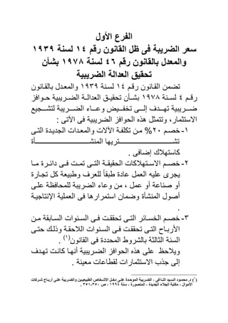‫ول‬ ‫ا‬ ‫الفرع‬
‫رقم‬ ‫القانون‬ ‫ظل‬ ‫فى‬ ‫الضرٌبة‬ ‫سعر‬ٔٗ‫لسنة‬ٔ1ٖ1
‫رقم‬ ‫بالقانون‬ ‫والمعدل‬ٗٙ‫لسنة‬ٔ191‫بشؤن‬
‫الضرٌبٌة‬ ‫العدالة‬ ٌ‫تحق‬
‫نم‬ ‫ر‬ ‫القنانون‬ ‫تضمن‬ٔٗ‫لسننة‬ٔ1ٖ1‫يالقنانون‬ ‫والماندل‬
‫ننم‬ ‫ر‬ٗ‫لسنننة‬ٔ198‫حننوا‬ ‫الضننرٌيٌة‬ ‫الادالننة‬ ‫تحقٌننق‬ ‫يشننأن‬
‫لتشننننجٌع‬ ‫الضننننرٌية‬ ‫وعنننناي‬ ٌ‫نننن‬ ‫تخ‬ ‫إلننننى‬ ‫تهنننند‬ ‫ضننننرٌيٌة‬
: ‫اآلتى‬ ‫ى‬ ‫الضرٌيٌة‬ ‫الحوا‬ ‫ه‬ ‫وتتمثل‬ ‫االستثمارو‬
ٔ-‫نم‬‫ن‬‫خص‬ٕٓ‫نى‬‫ن‬‫الت‬ ‫ند‬‫ن‬ٌ‫الجد‬ ‫ندا‬‫ن‬‫والما‬ ‫اآلال‬ ‫نة‬‫ن‬ ‫تك‬ ‫نن‬‫ن‬‫م‬ %
‫المنشنننننننننننننننننننننننننننننننننننننننننننننننننأ‬ ‫تشنننننننننننننننننننننننننننننننننننننننننننننننننترٌها‬
. ‫ى‬ ‫إضا‬ ‫كاستهال‬
ٕ-‫االسننتهال‬ ‫خصننم‬‫مننا‬ ‫دائننر‬ ‫ننى‬ ‫تمنن‬ ‫التننى‬ ‫الحقٌقننة‬ ‫كا‬
‫تجنار‬ ‫كل‬ ‫وبيٌاة‬ ‫ار‬ ‫ل‬ ً‫ا‬‫بيق‬ ‫عاد‬ ‫الامل‬ ٌ ‫ع‬ ‫ٌجرى‬
‫نى‬ ‫ع‬ ‫ظة‬ ‫محا‬ ‫ل‬ ‫الضرٌية‬ ‫وعاي‬ ‫من‬ ‫و‬ ‫عمل‬ ‫أو‬ ‫صناعة‬ ‫أو‬
‫احنتاجٌنة‬ ‫ٌة‬ ‫الام‬ ‫ى‬ ‫استمرارها‬ ‫وضمان‬ ‫المنشأ‬ ‫أصول‬
.
ٖ-‫نن‬‫ن‬‫م‬ ‫نايقة‬‫ن‬‫الس‬ ‫ننوا‬‫ن‬‫الس‬ ‫نى‬‫ن‬ ‫ن‬‫ن‬‫تحقق‬ ‫نى‬‫ن‬‫الت‬ ‫نائر‬‫ن‬‫الخس‬ ‫نم‬‫ن‬‫خص‬
‫ننوا‬‫ن‬‫الس‬ ‫نى‬‫ن‬ ‫ن‬‫ن‬‫تحقق‬ ‫نى‬‫ن‬‫الت‬ ‫ناص‬‫ن‬‫ري‬ ‫ا‬‫نى‬‫ن‬‫حت‬ ‫ن‬‫ن‬‫ل‬ ‫و‬ ‫نة‬‫ن‬‫الالحق‬
‫القانون‬ ‫ى‬ ‫المحدد‬ ‫يالشروب‬ ‫الثالثة‬ ‫السنة‬(ٔ)
.
‫تهند‬ ‫كانن‬ ‫أنهنا‬ ‫الضنرٌيٌة‬ ‫الحوا‬ ‫ه‬ ‫ى‬ ‫ع‬ ‫وٌالحظ‬
. ‫ماٌنة‬ ‫لقباعا‬ ‫االستثمارا‬ ‫ب‬ ‫ج‬ ‫إلى‬
(1
)‫اث‬ ‫ةش‬‫ة‬‫ش‬ ‫ةاح‬‫ة‬‫أسب‬ ً‫ة‬‫ة‬‫عل‬ ‫ةشَبت‬‫ة‬‫والض‬ ‫ةُي‬‫ة‬ُ‫الببُع‬ ‫ةخاص‬‫ة‬‫األش‬ ‫ة‬‫ة‬ ‫د‬ ً‫ة‬‫ة‬‫عل‬ ‫ةذة‬‫ة‬‫الوىد‬ ‫ةشَبت‬‫ة‬‫الض‬ ، ً‫ةال‬‫ة‬ٌ‫ال‬ ‫ةُذ‬‫ة‬‫الغ‬ ‫ةىد‬‫ة‬‫هذو‬ .‫د‬
‫األهىاا‬‫عٌت‬ ، ‫الوٌصىسة‬ ، ‫الجذَذة‬ ‫الجالق‬ ‫هي،بت‬ ،1::4‫ص‬ ،352-351.
 