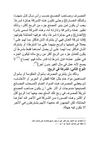 ‫نناو‬‫ن‬‫منهم‬ ‫ننل‬‫ن‬‫ك‬ ‫ننال‬‫ن‬‫م‬ ‫رأ‬ ‫ننب‬‫ن‬‫حس‬ ‫نننع‬‫ن‬‫المص‬ ‫نناحب‬‫ن‬‫وص‬ ‫ننر‬‫ن‬‫المص‬
‫نار‬‫ن‬‫الخس‬ ‫ل‬ ‫ن‬‫ن‬‫وك‬((:ً‫ا‬‫نرع‬‫ن‬‫ش‬ ‫نائ‬‫ن‬‫ج‬ ‫نركة‬‫ن‬‫الش‬ ‫ن‬‫ن‬‫ه‬ ‫نون‬‫ن‬‫تك‬ ‫نى‬‫ن‬‫وحت‬
‫لن‬ ‫و‬ ‫أكثنرو‬ ‫النريح‬ ‫من‬ ‫ي‬ ‫ج‬ ‫المصنع‬ ‫ٌدٌر‬ ‫لمن‬ ‫ٌكون‬ ‫أن‬ ‫ٌجب‬
‫يشنر‬ ‫تسنمى‬ ‫الشنركة‬ ‫وهن‬ ‫و‬ ‫لن‬ ‫وإدارتن‬ ‫وإشنرا‬ ‫ن‬ ‫عم‬ ‫نظٌنر‬
‫نان‬‫ن‬‫((الان‬((ً‫ا‬‫نرع‬‫ن‬‫ش‬ ‫نائ‬‫ن‬‫ج‬ ً‫ن‬‫ن‬‫وه‬:‫نولهم‬‫ن‬‫يق‬ ‫نة‬‫ن‬ ‫الحناي‬ ‫نا‬‫ن‬‫ه‬ ‫عر‬ ‫ند‬‫ن‬ ‫و‬ ‫و‬
‫أ‬ ‫نى‬ ‫ع‬ ‫لهنم‬ ‫يمنا‬ ‫نأكثر‬ ‫اثنان‬ ‫ٌشتر‬ ‫أن‬ ً‫ه‬ ‫الانان‬ ‫شركة‬ ‫أما‬ (
‫ٌشنتر‬ ‫أو‬ ‫اشنترباو‬ ‫منا‬ ‫نى‬ ‫ع‬ ‫يٌنهمنا‬ ‫والنريح‬ ‫تنمٌتهنا‬ ً ‫ٌامال‬
‫أن‬ ‫نرب‬‫ن‬‫يش‬ ‫نب‬‫ن‬‫ق‬ ‫ندهما‬‫ن‬‫أح‬ ‫نل‬‫ن‬‫ٌام‬ ‫أن‬ ‫نى‬‫ن‬ ‫ع‬ ‫نا‬‫ن‬‫لهم‬ ‫نا‬‫ن‬‫يم‬ ‫نأكثر‬‫ن‬ ‫نان‬‫ن‬‫اثن‬
‫ريح‬ ‫من‬ ‫أكثر‬ ‫الريح‬ ‫من‬ ‫ي‬ ‫ج‬ ‫اامل‬ ‫ل‬ ‫ٌكون‬‫ي‬ ‫الجن‬ ‫لٌكنون‬ ‫مالن‬
‫ناع‬‫ن‬‫إيض‬ ‫نو‬‫ن‬‫ه‬ ‫ن‬‫ن‬‫مال‬ ‫ندر‬‫ن‬ ‫ن‬‫ن‬‫ل‬ ‫نرب‬‫ن‬‫ش‬ ‫ن‬ ‫ن‬‫ن‬ ‫ن‬‫ن‬ ‫عم‬ ‫نر‬‫ن‬ٌ‫نظ‬ ً‫ن‬‫ن‬
(ٔ)
‫ال‬
)‫أجر‬ ‫يدون‬ ‫الاٌر‬ ‫مال‬ ً ‫عمل‬ ‫ن‬ ‫ٌصح‬
(ٕ)
.
:‫الربح‬ ً‫ف‬ ‫الشركة‬ :ً‫الثان‬ ‫النوع‬
‫ينأموال‬ ‫أو‬ ‫الحكومنة‬ ‫ينأموال‬ ‫المصر‬ ‫ٌشتري‬ ‫يأن‬ ‫ل‬ ‫و‬
‫خشنابو‬ ‫ا‬ ‫أو‬ ‫الحرٌر‬ ‫أو‬ ‫القبن‬ ‫ة‬ ‫ت‬ :‫مثل‬ ‫خام‬ ‫مواد‬ ‫المساهمٌن‬
‫ننر‬‫ن‬‫المص‬ ً‫ٌابنن‬ ‫ثننم‬‫ننانع‬‫ن‬‫المص‬ ‫صننحاب‬ ‫ننام‬‫ن‬‫الخ‬ ‫المننواد‬ ‫هنن‬
‫المصننع‬ ‫صناحب‬ ‫ٌكنون‬ ‫ن‬ ‫أ‬ ‫نى‬ ‫ع‬ ‫أثار‬ ‫أو‬ ‫منسوجا‬ ‫لتصنٌاها‬
‫نل‬ ‫أ‬ ‫الرينع‬ ‫إمنا‬ ‫يٌاهنا‬ ‫ياند‬ ‫ع‬ ‫السن‬ ‫ت‬ ‫ريح‬ ً ‫مصر‬ ‫ل‬ ً‫ا‬‫شرٌك‬
‫هننا‬ ‫أجا‬ ‫نند‬ ‫جننر‬ ‫ا‬ ً‫نن‬ ‫الشننركة‬ ‫مننن‬ ‫الصننور‬ ‫وهنن‬ ‫أكثننر‬ ‫أو‬
‫جنر‬ ‫ا‬ ً‫ن‬ ‫ٌشنتربون‬ ‫نهنم‬ ‫مناهنا‬ ‫ند‬ ‫الجمهور‬ ‫لكن‬ ‫ةو‬ ‫الحناي‬
ٌ ‫ٌكون‬ ‫أال‬.‫جهالة‬
(ُ
).‫ؿ‬ ‫الم‬ ‫حب‬ ‫ص‬ ‫الخ‬ ‫ة‬‫ر‬ ‫س‬ ‫ال‬‫ك‬ ‫الربح‬ ‫ياكف‬ ‫أف‬ ‫الخ‬ ‫الغير‬ ‫ؿ‬ ‫بم‬ ‫ز‬ ‫ج‬ ‫ان‬ ‫هك‬ .‫ع‬ ‫انبب‬
(ِ
)‫/جػ‬ ‫احربعى‬ ‫المذاهب‬ ‫الخ‬ ‫الي‬ِ‫صػ‬ََُ.
 