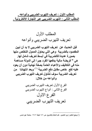 . ‫وأنواع‬ ً‫الضرٌب‬ ‫التهرب‬ ‫تعرٌا‬ : ‫ول‬ ‫ا‬ ‫المطلب‬
. ‫االلكترونٌة‬ ‫التجار‬ ‫عبر‬ ً‫الضرٌب‬ ‫التهرب‬ : ً‫الثان‬ ‫المطلب‬
‫ول‬ ‫ا‬ ‫ب‬ ‫المب‬
‫وأنواع‬ ً‫الضرٌي‬ ‫التهرب‬ ٌ‫تار‬
‫الحدٌث‬ ‫قبل‬‫عن‬‫الضر‬ ‫التهرب‬ ‫تعرٌا‬‫أن‬ ‫بد‬ ‫ال‬ ً‫ٌب‬‫نبٌن‬
‫بالضرٌبة‬ ‫المقصود‬‫منها‬ ‫التخلص‬ ‫الممول‬ ‫ٌحاول‬ ً‫الت‬ ً‫وه‬
.‫لها‬ ‫شامل‬ ‫تعرٌا‬ ‫أبسط‬ ً‫ف‬ ‫فالضرٌبة‬ ‫عدٌد‬ ‫بصور‬
‫مساهمة‬ ‫الدولة‬ ً‫إل‬ ‫جبرا‬ ‫الفرد‬ ‫ٌدفعها‬ ‫مالٌة‬ ‫فرٌضة‬ " ً‫ه‬
‫ٌعود‬ ‫أن‬ ‫دون‬ ‫نهائٌة‬ ‫بصفة‬ ‫العامة‬ ‫عباء‬ ‫وا‬ ‫التكالٌا‬ ً‫ف‬ ‫من‬
ٌ‫عل‬‫نفع‬‫الضرٌب‬ ‫دفع‬ ‫مقابل‬ ‫خاص‬‫ة‬(ٔ)
‫وبعد‬‫انتهائنا‬‫من‬
ً‫الضرٌب‬ ‫التهرب‬ ‫تعرٌا‬ ‫نتناول‬ ‫سوا‬ ‫الضرٌبة‬ ‫تعرٌا‬
‫خالل‬ ‫من‬ ‫وأنواع‬:
ً‫الضرٌي‬ ‫التهرب‬ ٌ‫تار‬ ‫ول‬ ‫ا‬ ‫رع‬ ‫ال‬
: ً‫الثان‬ ‫رع‬ ‫ال‬ً‫الضرٌي‬ ‫التهرب‬ ‫أنواع‬
‫االول‬ ‫رع‬ ‫ال‬
ً‫الضرٌي‬ ‫التهرب‬ ٌ‫تار‬
(ُ
‫ص‬ ‫ػ‬ ‫التشريع‬‫ك‬ ‫ليى‬ ‫الم‬ ‫الـ‬ ‫ػ‬ ‫بديف‬ ‫الع‬ ‫زيف‬ /‫الداتكر‬ ‫اجع‬‫ر‬‫ي‬ )ُٓٔ‫طبعى‬ُِٖٗ‫شمس‬ ‫ايف‬ ‫معى‬ ‫ج‬ ‫ػ‬
 
