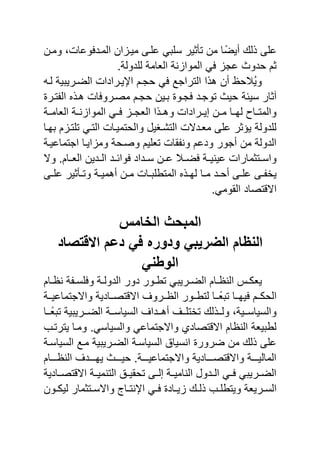 ‫ومنن‬ ‫و‬ ‫وعا‬ ‫المند‬ ‫ان‬ ‫مٌن‬ ‫نى‬ ‫ع‬ ً‫ي‬ ‫س‬ ‫تأثٌر‬ ‫من‬ ‫ا‬ً‫أٌض‬ ‫ل‬ ‫ى‬ ‫ع‬
.‫دولة‬ ‫ل‬ ‫الاامة‬ ‫نة‬ ‫الموا‬ ً ‫عج‬ ‫حدو‬ ‫ثم‬
‫لن‬ ‫الضنرٌيٌة‬ ‫احٌنرادا‬ ‫حجنم‬ ً ‫التراجع‬ ‫ا‬ ‫ه‬ ‫أن‬ ‫َّالحظ‬ٌ‫و‬
‫سٌئة‬ ‫الثار‬‫تنر‬ ‫ال‬ ‫هن‬ ‫ا‬ ‫مصنرو‬ ‫حجنم‬ ‫ينٌن‬ ‫جنو‬ ‫توجند‬ ٌ‫ح‬
‫الاامننة‬ ‫نة‬‫ن‬‫ن‬ ‫الموا‬ ً‫ن‬‫ن‬ ‫ن‬‫ن‬‫الاج‬ ‫ا‬ ‫وهنن‬ ‫نرادا‬‫ن‬ٌ‫إ‬ ‫نن‬‫ن‬‫م‬ ‫نا‬‫ن‬‫له‬ ‫ناص‬‫ن‬‫والمت‬
‫يهنا‬ ‫م‬ ‫تن‬ ‫ت‬ ً‫التن‬ ‫والحتمٌنا‬ ‫التشناٌل‬ ‫ماندال‬ ‫ى‬ ‫ع‬ ‫ٌرثر‬ ‫دولة‬ ‫ل‬
‫اجتماعٌنة‬ ‫اٌنا‬ ‫وم‬ ‫وصنحة‬ ‫ٌم‬ ‫تا‬ ‫قا‬ ‫ون‬ ‫ودعم‬ ‫أجور‬ ‫من‬ ‫الدولة‬
‫وال‬ .‫نام‬‫ن‬‫الا‬ ‫ندٌن‬‫ن‬‫ال‬ ‫ند‬‫ن‬‫وائ‬ ‫نداد‬‫ن‬‫س‬ ‫نن‬‫ن‬‫ع‬ ‫نال‬‫ن‬‫ض‬ ‫نة‬‫ن‬ٌ‫عٌن‬ ‫نتثمارا‬‫ن‬‫واس‬
‫نا‬‫ن‬‫م‬ ‫ند‬‫ن‬‫أح‬ ‫نى‬‫ن‬ ‫ع‬ ‫نى‬‫ن‬ ‫ٌخ‬‫نى‬‫ن‬ ‫ع‬ ‫نأثٌر‬‫ن‬‫وت‬ ‫نة‬‫ن‬ٌ‫أهم‬ ‫نن‬‫ن‬‫م‬ ‫نا‬‫ن‬‫ي‬ ‫المتب‬ ‫ن‬‫ن‬‫له‬
.ً‫القوم‬ ‫تصاد‬ ‫اال‬
‫المبحث‬‫الخامس‬
‫االقتصاد‬ ‫دعم‬ ً‫ف‬ ‫ودوره‬ ً‫الضرٌب‬ ‫النظام‬
ً‫الوطن‬
‫نام‬‫ن‬‫نظ‬ ‫ة‬ ‫ن‬‫ن‬‫س‬ ‫و‬ ‫نة‬‫ن‬‫الدول‬ ‫دور‬ ‫نور‬‫ن‬‫تب‬ ً‫نرٌي‬‫ن‬‫الض‬ ‫نام‬‫ن‬‫النظ‬ ‫ن‬‫ن‬‫ٌاك‬
‫ننة‬‫ن‬ٌ‫واالجتماع‬ ‫ننادٌة‬‫ن‬‫تص‬ ‫اال‬ ‫ننرو‬‫ن‬‫الظ‬ ‫ننور‬‫ن‬‫لتب‬ ‫ننا‬‫ن‬ً‫تيا‬ ‫ننا‬‫ن‬‫ٌه‬ ‫ننم‬‫ن‬‫الحك‬
‫نن‬‫ن‬‫أه‬ ‫نن‬‫ن‬ ‫تخت‬ ‫ل‬ ‫نن‬‫ن‬‫ول‬ ‫ننٌةو‬‫ن‬‫والسٌاس‬‫ننا‬‫ن‬ً‫تيا‬ ‫ننرٌيٌة‬‫ن‬‫الض‬ ‫ننة‬‫ن‬‫السٌاس‬ ‫دا‬
‫ومنا‬ .ً‫والسٌاس‬ ً‫واالجتماع‬ ‫تصادي‬ ‫اال‬ ‫النظام‬ ‫لبيٌاة‬‫ٌترتنب‬
‫السٌاسنة‬ ‫منع‬ ‫الضنرٌيٌة‬ ‫السٌاسنة‬ ‫انسٌاق‬ ‫ضرور‬ ‫من‬ ‫ل‬ ‫ى‬ ‫ع‬
‫ننننام‬‫ن‬‫النظ‬ ‫نننند‬‫ن‬‫ٌه‬ ‫نننن‬‫ن‬ٌ‫ح‬ .‫ننننة‬‫ن‬ٌ‫واالجتماع‬ ‫ننننادٌة‬‫ن‬‫تص‬ ‫واال‬ ‫ننننة‬‫ن‬ٌ‫المال‬
‫تصننادٌة‬ ‫اال‬ ‫التنمٌننة‬ ‫نق‬‫ن‬ٌ‫تحق‬ ‫إلننى‬ ‫النامٌننة‬ ‫ندول‬‫ن‬‫ال‬ ً‫نن‬ ً‫نرٌي‬‫ن‬‫الض‬
‫ن‬‫ن‬‫ل‬ ‫نب‬‫ن‬ ‫وٌتب‬ ‫نرٌاة‬‫ن‬‫الس‬‫نون‬‫ن‬‫لٌك‬ ‫نتثمار‬‫ن‬‫واالس‬ ‫نا‬‫ن‬‫احنت‬ ً‫ن‬‫ن‬ ‫ناد‬‫ن‬ٌ
 
