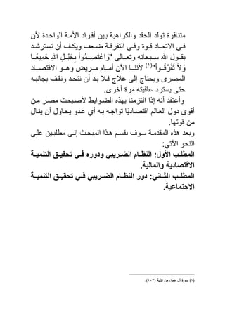 ‫ن‬ ‫الواحند‬ ‫منة‬ ‫ا‬ ‫نراد‬ ‫أ‬ ‫ينٌن‬ ‫والكراهٌة‬ ‫الحقد‬ ‫تولد‬ ‫ر‬ ‫متنا‬
‫ند‬‫ن‬‫تسترش‬ ‫أن‬ ‫ن‬‫ن‬‫وٌك‬ ‫نا‬‫ن‬‫ض‬ ‫نة‬‫ن‬ ‫ر‬ ‫الت‬ ً‫ن‬‫ن‬ ‫و‬ ‫نو‬‫ن‬ ‫ناد‬‫ن‬‫االتح‬ ً‫ن‬‫ن‬
" ‫ننالى‬‫ن‬‫وتا‬ ‫ننيحان‬‫ن‬‫س‬ ‫ه‬ ‫ننول‬‫ن‬‫يق‬‫ش‬‫ه‬ ‫ش‬‫ننل‬‫ن‬ْ‫ي‬َ‫ح‬‫ش‬‫ي‬ ْ‫ا‬‫َّو‬‫م‬‫نن‬‫ن‬ ‫صش‬َ‫ت‬ْ‫اع‬ َ‫و‬‫ننا‬‫ن‬ً‫ٌا‬‫ش‬‫م‬َ‫ج‬
َ‫ال‬ َ‫و‬ْ‫ا‬‫نننو‬َّ ‫ر‬َ َ‫ت‬"(ٔ)
‫تصننناد‬ ‫اال‬ ‫وهنننو‬ ٌ‫منننر‬ ‫أمنننام‬ ‫اآلن‬ ‫نننننا‬
‫ي‬ ‫ونقن‬ ‫نتحند‬ ‫أن‬ ‫يند‬ ‫نال‬ ‫عال‬ ‫إلى‬ ‫وٌحتا‬ ‫المصرى‬‫جانين‬
.‫أخرى‬ ‫مر‬ ‫ٌت‬ ‫عا‬ ‫ٌسترد‬ ‫حتى‬
‫منن‬ ‫مصنر‬ ‫صنيح‬ ‫الضنوايب‬ ‫يه‬ ‫منا‬ ‫الت‬ ‫ا‬ ‫إ‬ ‫أن‬ ‫وأعتقد‬
‫ٌننال‬ ‫أن‬ ‫ٌحناول‬ ‫عندو‬ ‫أي‬ ‫ين‬ ‫تواجن‬ ‫ًا‬ٌ‫تصناد‬ ‫ا‬ ‫الانالم‬ ‫دول‬ ‫وى‬ ‫أ‬
‫من‬.‫وتها‬
‫نى‬ ‫ع‬ ‫ينٌن‬ ‫مب‬ ‫إلنى‬ ‫الميحن‬ ‫ا‬ ‫هن‬ ‫نقسنم‬ ‫سنو‬ ‫المقدمنة‬ ‫ه‬ ‫وياد‬
:ً‫اآلت‬ ‫النحو‬
‫التنمٌثثة‬ ‫تحقٌثث‬ ً‫فثث‬ ‫ودوره‬ ً‫الضثثرٌب‬ ‫النظثثام‬ :‫ول‬ ‫ا‬ ‫ثب‬‫ث‬‫المطل‬
.‫والمالٌة‬ ‫االقتصادٌة‬
‫ثثة‬‫ث‬ٌ‫التنم‬ ‫ثث‬‫ث‬ٌ‫تحق‬ ً‫ثث‬‫ث‬‫ف‬ ً‫ثثرٌب‬‫ث‬‫الض‬ ‫ثثام‬‫ث‬‫النظ‬ ‫دور‬ :ً‫ثثان‬‫ث‬‫الث‬ ‫ثثب‬‫ث‬‫المطل‬
.‫االجتماعٌة‬
(ُ)( ‫اآليى‬ ‫مف‬ ،‫ا‬‫ر‬‫ام‬ ‫آؿ‬ ‫ة‬‫سكر‬َُّ.)
 