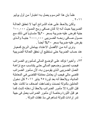 ‫ٌولٌنو‬ ‫أول‬ ‫منن‬ ً‫ا‬‫اعتينار‬ ‫ين‬ ‫ٌامنل‬ ‫المرسنوم‬ ‫ا‬ ‫ه‬ ‫يان‬ ً‫ا‬‫م‬ ‫ع‬
ٕٓٔٔ.
‫نن‬‫ن‬‫ولك‬‫نة‬‫ن‬‫الادال‬ ‫نق‬‫ن‬‫تحق‬ ‫ال‬ ‫نا‬‫ن‬‫أنه‬ ‫نرائح‬‫ن‬‫الش‬ ‫ن‬‫ن‬‫ه‬ ‫نى‬‫ن‬ ‫ع‬ ‫نظ‬‫ن‬‫ٌالح‬
‫نول‬‫ن‬‫المم‬ ‫نح‬‫ن‬‫ري‬ ‫ى‬ ‫نا‬‫ن‬‫ص‬ ‫نان‬‫ن‬‫ك‬ ‫ا‬ ‫إ‬ ‫ن‬‫ن‬‫أن‬ ‫ن‬‫ن‬ٌ‫ح‬ ‫نرٌيٌة‬‫ن‬‫الض‬ٔٓٓ.ٓٓٓ
‫يسنار‬ ‫ضنرٌية‬ ٌ ‫ع‬ ‫ر‬ ‫ت‬ ‫جنٌة‬ٕٓ‫منع‬ ‫لن‬ ‫نى‬ ً‫ا‬ٌ‫متسناو‬ %
‫الضنننرٌيى‬ ‫ريحننن‬ ‫ى‬ ‫صنننا‬ ‫ممنننول‬ٔٓٓٓ.ٓٓٓ‫ى‬ ‫والننن‬ ‫جنٌنننة‬
‫يسار‬ ‫ضرٌية‬ ٌ ‫ع‬ ‫ر‬ ٌٕٓ. ً‫ا‬‫أٌض‬ %
‫االعتندا‬ ‫ضنل‬ ‫ا‬ ‫منن‬ ‫أنن‬ ‫ونرى‬‫د‬‫النري‬ ‫يهنام‬‫كماٌنار‬ ‫ح‬
‫الضنرٌيٌة‬ ‫الادالنة‬ ‫نحقق‬ ‫أن‬ ‫نستبٌع‬ ‫حتى‬ ‫الضرٌية‬ ‫حساب‬ ‫عند‬
.
ٕٖ-‫نرائب‬‫ن‬‫الض‬ ‫نأمورى‬‫ن‬‫لم‬ ‫نالى‬‫ن‬‫الم‬ ‫نع‬‫ن‬‫الوض‬ ‫نى‬‫ن‬ ‫ع‬ ‫ند‬‫ن‬‫نرك‬ ‫نرا‬‫ن‬ٌ‫وأخ‬
‫اهننة‬ ‫ن‬ ‫مننع‬ ‫ٌتناسننب‬ ‫حتننى‬ ‫المننالى‬ ‫وضنناهم‬ ‫تحسننٌن‬ ‫ٌجننب‬
‫نرائب‬‫ن‬‫الض‬ ‫نأمور‬‫ن‬‫م‬ ‫ن‬ ‫و‬ ‫ن‬‫ن‬‫ي‬ ‫نون‬‫ن‬‫ٌقوم‬ ‫ى‬ ‫ن‬‫ن‬‫ال‬ ‫نرٌيى‬‫ن‬‫الض‬ ‫نل‬‫ن‬‫الام‬
‫نة‬ ‫الماام‬ ‫نى‬ ‫القاضنى‬ ‫نة‬ ‫ماام‬ ‫ٌاامنل‬ ‫أن‬ ‫ٌجب‬ ‫مالى‬ ‫اضى‬
‫الماد‬‫ثور‬ ‫ياد‬ ‫أن‬ ‫وٌالحظ‬ ‫ٌةو‬ٕ٘‫ٌناٌر‬ٕٓٔٔ‫دخنول‬ ‫كنل‬
ٌ ‫ع‬ ‫كان‬ ‫ما‬ ‫أضاا‬ ‫وتضاع‬ ‫تحسن‬ ‫يالدولة‬ ‫ٌن‬ ‫الاام‬
‫كمنا‬ ‫ثاين‬ ‫ن‬ ‫دخ‬ ‫أن‬ ‫ٌالحظ‬ ‫الضرائب‬ ‫مأمور‬ ‫إال‬ ‫الثور‬ ‫يل‬
‫جهة‬ ‫ى‬ ‫ٌامل‬ ‫الضرائب‬ ‫مأمور‬ ‫أن‬ ‫وخاصة‬ ‫الثور‬ ‫يل‬ ‫هو‬
. ‫الدولة‬ ‫قا‬ ‫ن‬ ّ‫د‬‫س‬ ‫ى‬ ‫تساهم‬ ‫دولة‬ ‫ل‬ ‫إرادا‬ ‫تدر‬
 