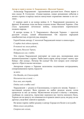 Автор и герой в поэме А. Твардовского «Василий Теркин»
Александр Твардовский - крупнейший русский поэт. Очень верно о
нем сказал В. Солоухин: «Самые важные, самые решающие события в
жизни страны и народа нашли наилучшее отражение именно в его по-
эзии».
С первых дней и до конца войны А. Т. Твардовский находился на
фронте. В военные годы им была создана поэма «Василий Теркин». Она
стала правдивой летописью войны, осмыслением героического
подвига народа.
В центре поэмы А. Т. Твардовского «Василий Теркин» ~ простой
русский солдат, самый обыкновенный. Он наделен народной
самобытностью, остротой ума, юмором.
Герой близок автору. С теплотой Твардовский пишет о своем герое:
С первых дней годины горькой,
В тяжкий час земли родной,
Не шутя, Василий Теркин,
Подружились мы с тобой.
Эти строки Твардовский повторяет не один раз, подчеркивая свои
взаимоотношения с героем. Любя своего героя, автор создает «книгу про
бойца» «без конца». Почему без конца? На этот вопрос поэт отвечает
просто: «Просто жалко молодца».
Авторские строки о Теркине исполнены подлинным состраданием,
сопереживанием герою, гордости
за него:
От Москвы, от Сталинграда
Неизменно ты со мной —
Боль моя, моя отрада,
Отдых мой и подвиг мой!
Твардовский — родом со Смоленщины, и герои его земляк. Теркин —
настоящий патриот. Всем сердцем он любит родную землю, готов
сражаться за нее до конца. Мужественно вступая в схватку с немцами,
подбивая их самолеты, терпеливо перенося все тяготы военного быта,
Теркин ни на минуту не сомневается в правоте своего дела, ни разу он не
дрогнул, ведя бой «святой и правый».
Не менее горячо любит родину и автор. Сердце его болит о ее судьбе:
Мать-земля моя родная,
Сторона моя лесная,
 