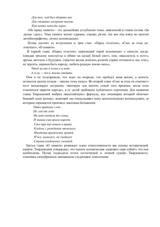 Для тех, чей был оборван век.
Для ставших лагерною пылью,
Как некто некогда изрек.
«По праву памяти» - это дальнейшее углубление темы, заявленной в главах поэмы «За
далью -даль». Тема памяти звучит суровее, строже, резче, так как она взята во многом
автобиографично, лично, исповедально.
Поэма состоит из вступления и трех глав: «Перед отлетом», «Сын за отца не
отвечает», «О памяти».
В первой главе «Перед отлетом» лирический герой вспоминает о юности, когда,
покидая «родное захолустье в обмен на целый белый свет», они, «мыслитель и поэт»,
друзья, мечтали о будущем, страстно желая доказать родной стране готовность «не лгать,
не трусить, верным быть народу, любить родную землю-мать»,
Чтоб за нее в огонь и в воду.
А если — то и жизнь отдать.
Они и не подозревали, что ждет их впереди, что пройдет иная жизнь, а юность
останется далеко позади - «жизнь тому назад». Во второй главе «Сын за отца не отвечает»
поэт анализирует ситуацию, типичную для многих семей того времени, когда отец
становился «врагом народа», а от детей требовали публичного отречения. Для названия
главы Твардовский выбрал «высочайшую» формулу, все лицемерие которой обличает
бывший «сын кулака», знающий «не понаслышке» цену деспотическому великодушию, за
которым скрывается произвол, массовые беззакония:
Пять кратких слов...
Но год от года
На нет сводили те слова,
И званье сын врага народа
Уже при них вошло в права.
Клеймо с рожденья отмечало
Младенца вражеских кровей,
И все, казалось, не хватало
Стране клейменых сыновей.
Третья глава «О памяти» развивает идею ответственности как основу исторической
памяти. Твардовский утверждает, что память человеческая «дорожит сама собой», что она
необходима. Поэма подводила итоги поэтической и личной судьбы Твардовского,
становясь своеобразным завещанием следующим поколениям
 