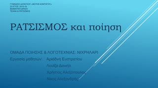 ΓΥΜΝΑΣΙΟ ΔΙΟΝΥΣΟΥ «ΦΩΤΗΣ ΚΟΝΤΟΓΟΥ»
ΣΧ ΕΤΟΣ: 2015-16
ΒΙΩΜΑΤΙΚΗ ΔΡΑΣΗ
ΤΕΧΝΗ & ΡΑΤΣΙΣΜΟΣ
ΡΑΤΣΙΣΜΟΣ και ποίηση
ΟΜΑΔΑ ΠΟΙΗΣΗΣ & ΛΟΓΟΤΕΧΝΙΑΣ: ΝΙΧΡΗΛΑΡΙ
Εργασία μαθητών: Αριάδνη Ευστρατίου
Λουΐζα Δανιήλ
Χρήστος Αλεξόπουλος
Νίκος Αλεξανδρής
 