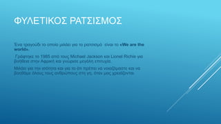 ΦΥΛΕΤΙΚΟΣ ΡΑΤΣΙΣΜΟΣ
Ένα τραγούδι το οποίο μιλάει για το ρατσισμό είναι το «We are the
world».
Γράφτηκε το 1985 από τους Michael Jackson και Lionel Richie για
βοήθεια στην Αφρική και γνώρισε μεγάλη επιτυχία.
Μιλάει για την ισότητα και για το ότι πρέπει να νοιαζόμαστε και να
βοηθάμε όλους τους ανθρώπους στη γη, όταν μας χρειάζονται.
 