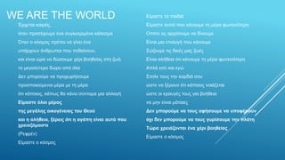 Έρχεται καιρός,
όταν προσέχουμε ένα συγκεκριμένο κάλεσμα
Όταν ο κόσμος πρέπει να γίνει ένα
υπάρχουν άνθρωποι που πεθαίνουν,
και είναι ώρα να δώσουμε χέρι βοηθείας στη ζωή
το μεγαλύτερο δώρο από όλα
Δεν μπορούμε να προχωρήσουμε
προσποιούμενοι μέρα με τη μέρα
ότι κάποιος, κάπως θα κάνει σύντομα μια αλλαγή
Είμαστε όλοι μέρος
της μεγάλης οικογένειας του Θεού
και η αλήθεια, ξέρεις ότι η αγάπη είναι αυτό που
χρειαζόμαστε
(Ρεφρέν)
Είμαστε ο κόσμος
Είμαστε τα παιδιά
Είμαστε αυτοί που κάνουμε τη μέρα φωτεινότερη
Οπότε ας αρχίσουμε να δίνουμε
Είναι μια επιλογή που κάνουμε
Σώζουμε τις δικές μας ζωές
Είναι αλήθεια ότι κάνουμε τη μέρα φωτεινότερη
Απλά εσύ και εγώ
Στείλε τους την καρδιά σου
ώστε να ξέρουν ότι κάποιος νοιάζεται
ώστε οι κραυγές τους για βοήθεια
να μην είναι μάταιες
Δεν μπορούμε να τους αφήσουμε να υποφέρουν
όχι δεν μπορούμε να τους γυρίσουμε την πλάτη
Τώρα χρειάζονται ένα χέρι βοηθείας
Είμαστε ο κόσμος
WE ARE THE WORLD
 