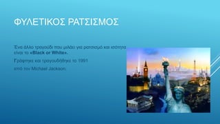 ΦΥΛΕΤΙΚΟΣ ΡΑΤΣΙΣΜΟΣ
Ένα άλλο τραγούδι που μιλάει για ρατσισμό και ισότητα
είναι το «Black or White».
Γράφτηκε και τραγουδήθηκε το 1991
από τον Michael Jackson.
 