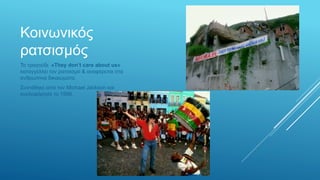 Κοινωνικός
ρατσισμός
Το τραγούδι «They don’t care about us»
καταγγέλλει τον ρατσισμό & αναφέρεται στα
ανθρώπινα δικαιώματα.
Συντέθηκε από τον Michael Jackson και
κυκλοφόρησε το 1996.
 