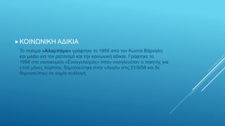 ΚΟΙΝΩΝΙΚΗ ΑΔΙΚΙΑ
Το ποίημα «Αλαμπάμα» γράφτηκε το 1958 από τον Κώστα Βάρναλη
και μιλάει για τον ρατσισμό και την κοινωνική αδικία. Γράφτηκε το
1958 στο νοσοκομείο «Ευαγγελισμός» όπου νοσηλευόταν ο ποιητής για
επτά μήνες περίπου, δημοσιεύτηκε στην «Αυγή» στις 21/9/58 και δε
δημοσιεύτηκε σε καμία συλλογή.
 