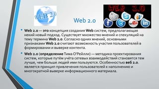 Web 2.0
• Web 2.0 — это концепция создания Web систем, предполагающая
некий новый подход. Существует множество мнений и спекуляций на
тему термина Web 2.0. Согласно одних мнений, основными
признаками Web 2.0 считают возможность участия пользователей в
формировании и выверке контента.
• Web 2.0 (определениеТима О'Рейлли) — методика проектирования
систем, которые путём учёта сетевых взаимодействий становятся тем
лучше, чем больше людей ими пользуются. Особенностью веб 2.0.
является принцип привлечения пользователей к наполнению и
многократной выверке информационного материала.
 