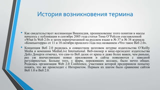 История возникновения термина
• Как свидетельствует всезнающая Википедия, проникновение этого понятия в массы
началось с публикации в сентябре 2005 года статьи Тима О’Рейлли озаглавленной
«What Is Web 2.0» и затем перепечатанной на русском языке в № 37 и № 38 журнала
«Компьютерра» от 11 и 18 октября прошлого года под названием «Что такое Веб 2.0».
• Концепция Веб 2.0 родилась в совместном мозговом штурме издательства O’Reilly
Media и компании MediaLive International. Веб-пионер и вице-президент издательства
Дейл Дохерти отмечал, что сам-то Веб далек от краха и даже более важен, чем раньше,
раз уж впечатляющие новые приложения и сайты появляются с завидной
регулярностью. Больше того, у фирм, переживших коллапс, было нечто общее.
Родилась организация Web 2.0 Conference, участники которой предприняли попытку
понять, что же происходит с Интернетом. Первым их шагом было сравнение сайтов
Веб 1.0 и Веб 2.0.
 