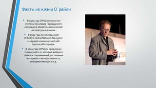 Факты из жизни О`рейли
• В 1975 году О‘Рейлли получил
степень бакалавра Гарвардского
колледжа в области классической
литературы и языков.
• В 1993 году он основал сайт
O’Reilly’s Global Network Navigator
— первый коммерческий веб-
портал в Интернете.
• В 2004 году О’Рейли предложил
термин web 2.0. который вобрал в
себя все современный достижения
интернета – интерактивность,
информативность и т.д.
 
