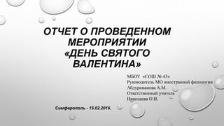 ОТЧЕТ О ПРОВЕДЕННОМ
МЕРОПРИЯТИИ
«ДЕНЬ СВЯТОГО
ВАЛЕНТИНА»
МБОУ «СОШ № 43»
Руководитель МО иностранной филологии
Абдураманова А.М.
Ответственный учитель
Николаева О.Н.
Симферополь - 15.02.2016.
 