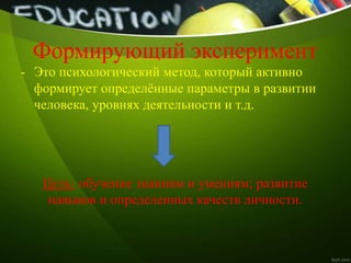 Формирующий эксперимент
- Это психологический метод, который активно
формирует определённые параметры в развитии
человека, уровнях деятельности и т.д.
Цель: обучение знаниям и умениям; развитие
навыков и определенных качеств личности.
 