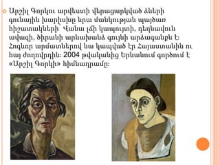  Արշիլ Գորկու արվեստի վերացարկված ձևերի
գունային խարիսխը նրա մանկության պայծառ
հիշատակների՝ Վանա լճի կապույտի, դեղնավուն
ավազի, ծիրանի արևախանձ գույնի արձագանքն է։
Հոգևոր արմատներով նա կապված էր Հայաստանին ու
հայ ժողովրդին։ 2004 թվականից Երևանում գործում է
«Արշիլ Գորկի» հիմնադրամը։
 