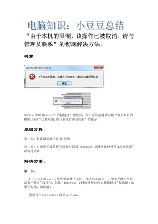 “由于本机的限制，该操作已被取消，请与
管理员联系”的彻底解决方法。
现象：
Office 2003 的 word 中的超链接不能使用，点击这些超链接出现“由于本机的
限制,该操作已被取消,请与系统管理员联系”的提示。
原因分析:
第一种：默认浏览器不是 IE 导致
第二种：自动更正或是拼写检查时误将"Internet 及网络路径替换为超级链接"
项勾选造成.
解决方案：
第一步：
打开 word 或 excel,菜单里选择“工具→自动更正选项”，单击“键入时自
动套用格式”选项卡，勾选“Internet 及网络路径替换为超级链接”复选框（如
果已勾选，则取消）。
重新打开 word/excel 或是 outlook。
 