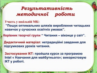 Результативність
методичної роботи
Участь у шкільній МК:
”Пошук оптимальних шляхів вироблення читацьких
навичок у сучасних освітніх умовах”.
Керівник творчої групи “ Читання – віконце у світ”.
Дидактичний матеріал: нетрадиційні завдання для
підсумкових уроків читання.
Застосування ІКТ: пройшла курси за програмою
Intel « Навчання для майбутнього»; використовую
ІКТ у роботі.
 