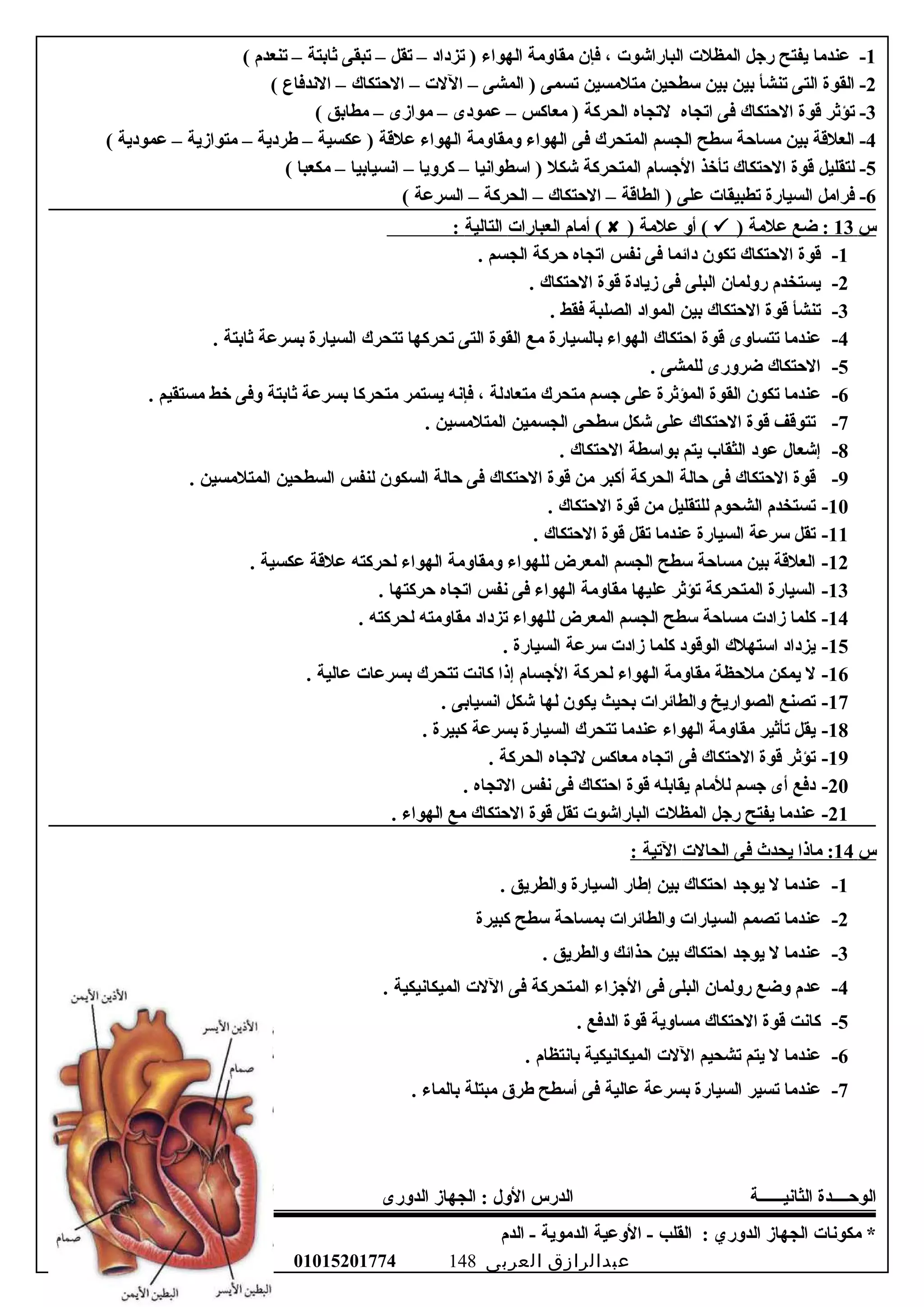 1‫عندسما‬ -‫يفتح‬‫رجل‬‫المظلت‬‫البارايشوت‬،‫فإن‬‫سمقالوسمة‬‫الهواء‬‫تزداد‬ )–‫تقل‬–‫تبقى‬‫ثابتة‬–‫تنعدم‬(
2‫القوة‬ -‫التى‬‫تنشأ‬‫بين‬‫بين‬‫سطحين‬‫سمتلسمسين‬‫تسمى‬‫المشى‬ )–‫اللت‬–‫الحتكاك‬–‫الندفاع‬(
3‫تؤثر‬ -‫قوة‬‫الحتكاك‬‫فى‬‫اتجاه‬‫لتجاه‬‫الحركة‬‫سمعاكس‬ )–‫عمودى‬–‫سموازى‬–‫سمطابق‬(
4‫العلقة‬ -‫بين‬‫سمساحة‬‫سطح‬‫الجسم‬‫المتحرك‬‫فى‬‫الهواء‬‫لوسمقالوسمة‬‫الهواء‬‫علقة‬‫عكسية‬ )–‫طردية‬–‫سمتوازية‬–‫عمودية‬(
5‫لتقليل‬ -‫قوة‬‫الحتكاك‬‫تأخذ‬‫الجسام‬‫المتحركة‬‫يشكل‬‫اسطوانيا‬ )–‫كرلويا‬–‫انسيابيا‬–‫سمكعبا‬(
6‫فراسمل‬ -‫السيارة‬‫تطبيقات‬‫على‬‫الطاقة‬ )–‫الحتكاك‬–‫الحركة‬–‫السرعة‬(
‫س‬13‫ضع‬ :‫علسمة‬)‫ألو‬ (‫علسمة‬)‫أسمام‬ (‫العبارات‬‫التالية‬:
1-‫قوة‬‫الحتكاك‬‫تكون‬‫دائما‬‫فى‬‫نفس‬‫اتجاه‬‫حركة‬‫الجسم‬.
2-‫يستخدم‬‫رلولمان‬‫البلى‬‫فى‬‫زيادة‬‫قوة‬‫الحتكاك‬.
3-‫تنشأ‬‫قوة‬‫الحتكاك‬‫بين‬‫المواد‬‫الصلبة‬‫فقط‬.
4-‫عندسما‬‫تتسالوى‬‫قوة‬‫احتكاك‬‫الهواء‬‫بالسيارة‬‫سمع‬‫القوة‬‫التى‬‫تحركها‬‫تتحرك‬‫السيارة‬‫بسرعة‬‫ثابتة‬.
5-‫الحتكاك‬‫ضرلورى‬‫للمشى‬.
6-‫عندسما‬‫تكون‬‫القوة‬‫المؤثرة‬‫على‬‫جسم‬‫سمتحرك‬‫سمتعادلة‬،‫فإنه‬‫يستمر‬‫سمتحركا‬‫بسرعة‬‫ثابتة‬‫لوفى‬‫خط‬‫سمستقيم‬.
7-‫تتوقف‬‫قوة‬‫الحتكاك‬‫على‬‫يشكل‬‫سطحى‬‫الجسمين‬‫المتلسمسين‬.
8-‫إيشعال‬‫عود‬‫الثقاب‬‫يتم‬‫بواسطة‬‫الحتكاك‬.
9-‫قوة‬‫الحتكاك‬‫فى‬‫حالة‬‫الحركة‬‫أكبر‬‫سمن‬‫قوة‬‫الحتكاك‬‫فى‬‫حالة‬‫السكون‬‫لنفس‬‫السطحين‬‫المتلسمسين‬.
10-‫تستخدم‬‫الشحوم‬‫للتقليل‬‫سمن‬‫قوة‬‫الحتكاك‬.
11-‫تقل‬‫سرعة‬‫السيارة‬‫عندسما‬‫تقل‬‫قوة‬‫الحتكاك‬.
12-‫العلقة‬‫بين‬‫سمساحة‬‫سطح‬‫الجسم‬‫المعرض‬‫للهواء‬‫لوسمقالوسمة‬‫الهواء‬‫لحركته‬‫علقة‬‫عكسية‬.
13-‫السيارة‬‫المتحركة‬‫تؤثر‬‫عليها‬‫سمقالوسمة‬‫الهواء‬‫فى‬‫نفس‬‫اتجاه‬‫حركتها‬.
14-‫كلما‬‫زادت‬‫سمساحة‬‫سطح‬‫الجسم‬‫المعرض‬‫للهواء‬‫تزداد‬‫سمقالوسمته‬‫لحركته‬.
15-‫يزداد‬‫استهلك‬‫الوقود‬‫كلما‬‫زادت‬‫سرعة‬‫السيارة‬.
16-‫ل‬‫يمكن‬‫سملحظة‬‫سمقالوسمة‬‫الهواء‬‫لحركة‬‫الجسام‬‫إذا‬‫كانت‬‫تتحرك‬‫بسرعات‬‫عالية‬.
17-‫تصنع‬‫الصواريخ‬‫لوالطائرات‬‫بحيث‬‫يكون‬‫لها‬‫يشكل‬‫انسيابى‬.
18-‫يقل‬‫تأثير‬‫سمقالوسمة‬‫الهواء‬‫عندسما‬‫تتحرك‬‫السيارة‬‫بسرعة‬‫كبيرة‬.
19-‫تؤثر‬‫قوة‬‫الحتكاك‬‫فى‬‫اتجاه‬‫سمعاكس‬‫لتجاه‬‫الحركة‬.
20-‫دفع‬‫أى‬‫جسم‬‫للسمام‬‫يقابله‬‫قوة‬‫احتكاك‬‫فى‬‫نفس‬‫التجاه‬.
21-‫عندسما‬‫يفتح‬‫رجل‬‫المظلت‬‫البارايشوت‬‫تقل‬‫قوة‬‫الحتكاك‬‫سمع‬‫الهواء‬.
‫س‬14‫سماذا‬ :‫يحدث‬‫فى‬‫الحالت‬‫التية‬:
1-‫عندسما‬‫ل‬‫يوجد‬‫احتكاك‬‫بين‬‫إطار‬‫السيارة‬‫لوالطريق‬.
2-‫عندسما‬‫تصمم‬‫السيارات‬‫لوالطائرات‬‫بمساحة‬‫سطح‬‫كبيرة‬
3-‫عندسما‬‫ل‬‫يوجد‬‫احتكاك‬‫بين‬‫حذائك‬‫لوالطريق‬.
4-‫عدم‬‫لوضع‬‫رلولمان‬‫البلى‬‫فى‬‫الجزاء‬‫المتحركة‬‫فى‬‫اللت‬‫الميكانيكية‬.
5-‫كانت‬‫قوة‬‫الحتكاك‬‫سمسالوية‬‫قوة‬‫الدفع‬.
6-‫عندسما‬‫ل‬‫يتم‬‫تشحيم‬‫اللت‬‫الميكانيكية‬‫بانتظام‬.
7-‫عندسما‬‫تسير‬‫السيارة‬‫بسرعة‬‫عالية‬‫فى‬‫أسطح‬‫طرق‬‫سمبتلة‬‫بالماء‬.
‫الوحــــدة‬‫الثانيــــــة‬‫الدرس‬‫اللول‬:‫الجهاز‬‫الدلورى‬
‫سمكونات‬ *‫الجهاز‬‫الدلوري‬:‫القلب‬‫اللوعية‬ -‫الدسموية‬‫الدم‬ -
‫عبدالرازق‬‫العربى‬01015201774 148
 