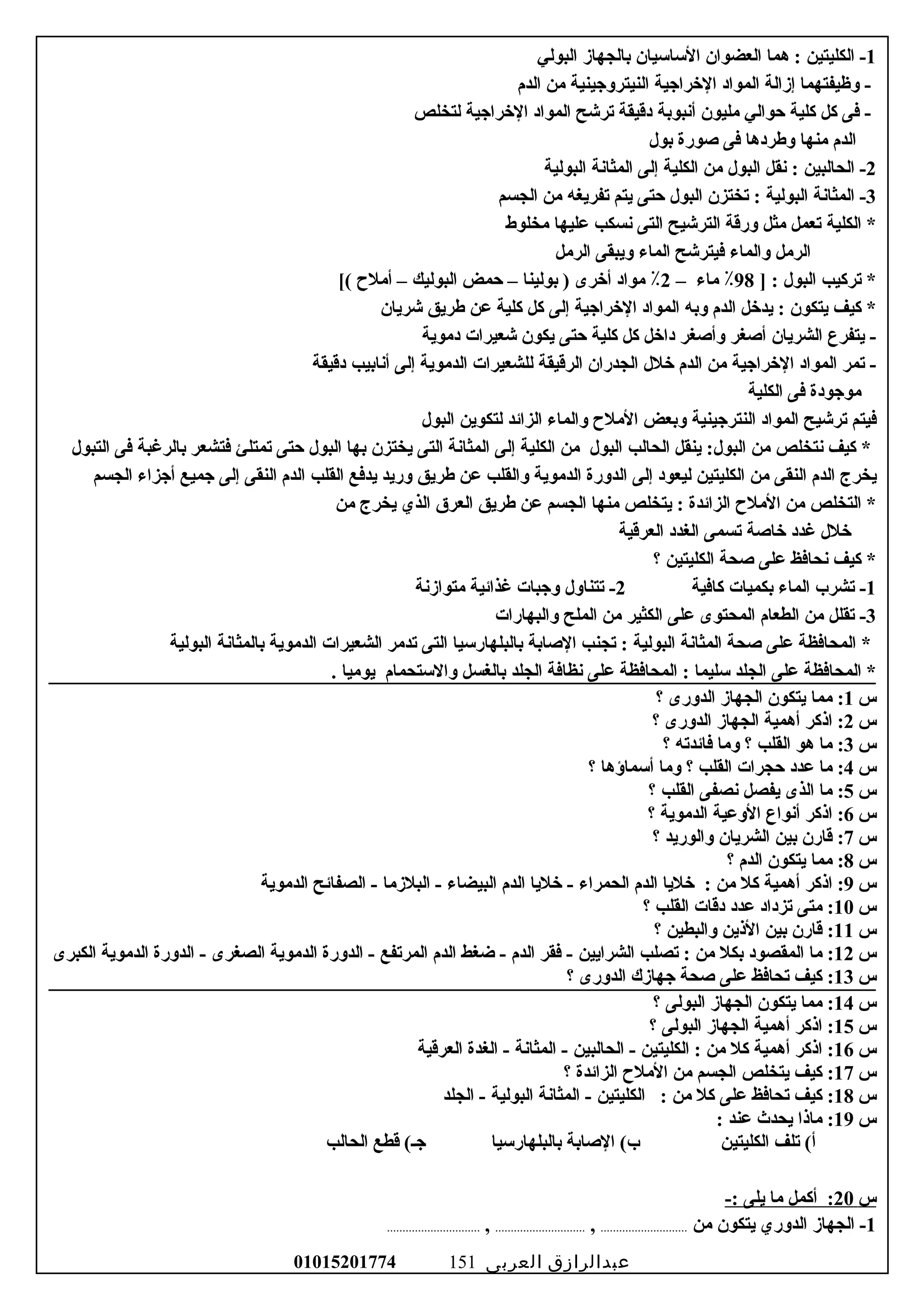 1‫الكليتين‬ -:‫هما‬‫العضوان‬‫الساسيان‬‫بالجهاز‬‫البولي‬
‫وظيفتهما‬ -‫إزالة‬‫المواد‬‫الخراوجية‬‫النيترووجينية‬‫من‬‫الدم‬
‫فى‬ -‫كل‬‫كلية‬‫حوالي‬‫مليون‬‫أنبوبة‬‫دقيقة‬‫ترشح‬‫المواد‬‫الخراوجية‬‫لتخلص‬
‫الدم‬‫منها‬‫وطردها‬‫فى‬‫صورة‬‫بول‬
2‫الحالبين‬ -:‫نقل‬‫البول‬‫من‬‫الكلية‬‫إلى‬‫المثانة‬‫البولية‬
3‫المثانة‬ -‫البولية‬:‫تختزن‬‫البول‬‫حتى‬‫يتم‬‫تفريغه‬‫من‬‫الجسم‬
‫الكلية‬ *‫تعمل‬‫مثل‬‫ورقة‬‫الترشيح‬‫التى‬‫نسكب‬‫عليها‬‫مخلوط‬
‫الرمل‬‫والماء‬‫فيترشح‬‫الماء‬‫ويبقى‬‫الرمل‬
‫تركيب‬ *‫البول‬] :98٪‫ماء‬–2٪‫مواد‬‫أخرى‬‫بولينا‬ )–‫حمض‬‫البوليك‬–‫أمل ح‬[(
‫كيف‬ *‫يتكون‬:‫يدخل‬‫الدم‬‫وبه‬‫المواد‬‫الخراوجية‬‫إلى‬‫كل‬‫كلية‬‫عن‬‫طريق‬‫شريان‬
‫يتفرع‬ -‫الشريان‬‫أصغر‬‫وأصغر‬‫داخل‬‫كل‬‫كلية‬‫حتى‬‫يكون‬‫شعيرات‬‫دموية‬
‫تمر‬ -‫المواد‬‫الخراوجية‬‫من‬‫الدم‬‫خلل‬‫الجدران‬‫الرقيقة‬‫للشعيرات‬‫الدموية‬‫إلى‬‫أنابيب‬‫دقيقة‬
‫مووجودة‬‫فى‬‫الكلية‬
‫فيتم‬‫ترشيح‬‫المواد‬‫النتروجينية‬‫وبعض‬‫المل ح‬‫والماء‬‫الزائد‬‫لتكوين‬‫البول‬
‫كيف‬ *‫نتخلص‬‫من‬:‫البول‬‫ينقل‬‫الحالب‬‫البول‬‫من‬‫الكلية‬‫إلى‬‫المثانة‬‫التى‬‫يختزن‬‫بها‬‫البول‬‫حتى‬‫تمتلئ‬‫فتشعر‬‫بالرغبة‬‫فى‬‫التبول‬
‫يخرج‬‫الدم‬‫النقى‬‫من‬‫الكليتين‬‫ليعود‬‫إلى‬‫الدورة‬‫الدموية‬‫والقلب‬‫عن‬‫طريق‬‫وريد‬‫يدفع‬‫القلب‬‫الدم‬‫النقى‬‫إلى‬‫وجميع‬‫أوجزاء‬‫الجسم‬
‫التخلص‬ *‫من‬‫المل ح‬‫الزائدة‬:‫يتخلص‬‫منها‬‫الجسم‬‫عن‬‫طريق‬‫العرق‬‫الذي‬‫يخرج‬‫من‬
‫خلل‬‫غدد‬‫خاصة‬‫تسمى‬‫الغدد‬‫العرقية‬
‫كيف‬ *‫نحافظ‬‫على‬‫صحة‬‫الكليتين‬‫؟‬
1‫تشرب‬ -‫الماء‬‫بكميات‬‫كافية‬2‫تتناول‬ -‫ووجبات‬‫غذائية‬‫متوازنة‬
3‫تقلل‬ -‫من‬‫الطعام‬‫المحتوى‬‫على‬‫الكثير‬‫من‬‫الملح‬‫والبهارات‬
‫المحافظة‬ *‫على‬‫صحة‬‫المثانة‬‫البولية‬:‫تجنب‬‫الصابة‬‫بالبلهارسيا‬‫التى‬‫تدمر‬‫الشعيرات‬‫الدموية‬‫بالمثانة‬‫البولية‬
‫المحافظة‬ *‫على‬‫الجلد‬‫سليما‬:‫المحافظة‬‫على‬‫نظافة‬‫الجلد‬‫بالغسل‬‫والستحمام‬‫يوميا‬.
‫س‬1‫مما‬ :‫يتكون‬‫الجهاز‬‫الدورى‬‫؟‬
‫س‬2‫ايذكر‬ :‫أهمية‬‫الجهاز‬‫الدورى‬‫؟‬
‫س‬3‫ما‬ :‫هو‬‫القلب‬‫؟‬‫وما‬‫فائدته‬‫؟‬
‫س‬4‫ما‬ :‫عدد‬‫حجرات‬‫القلب‬‫؟‬‫وما‬‫أسماؤها‬‫؟‬
‫س‬5‫ما‬ :‫الذى‬‫يفصل‬‫نصفى‬‫القلب‬‫؟‬
‫س‬6‫ايذكر‬ :‫أنواع‬‫الوعية‬‫الدموية‬‫؟‬
‫س‬7‫قارن‬ :‫بين‬‫الشريان‬‫والوريد‬‫؟‬
‫س‬8‫مما‬ :‫يتكون‬‫الدم‬‫؟‬
‫س‬9‫ايذكر‬ :‫أهمية‬‫كل‬‫من‬‫خليا‬ :‫الدم‬‫الحمراء‬‫خليا‬ -‫الدم‬‫البيضاء‬‫البلزما‬ -‫الصفائح‬ -‫الدموية‬
‫س‬10‫متى‬ :‫تزداد‬‫عدد‬‫دقات‬‫القلب‬‫؟‬
‫س‬11‫قارن‬ :‫بين‬‫اليذين‬‫والبطين‬‫؟‬
‫س‬12‫ما‬ :‫المقصود‬‫بكل‬‫من‬‫تصلب‬ :‫الشرايين‬‫فقر‬ -‫الدم‬‫ضغط‬ -‫الدم‬‫المرتفع‬‫الدورة‬ -‫الدموية‬‫الصغرى‬‫الدورة‬ -‫الدموية‬‫الكبرى‬
‫س‬13‫كيف‬ :‫تحافظ‬‫على‬‫صحة‬‫وجهازك‬‫الدورى‬‫؟‬
‫س‬14‫مما‬ :‫يتكون‬‫الجهاز‬‫البولى‬‫؟‬
‫س‬15‫ايذكر‬ :‫أهمية‬‫الجهاز‬‫البولى‬‫؟‬
‫س‬16‫ايذكر‬ :‫أهمية‬‫كل‬‫من‬‫الكليتين‬ :‫الحالبين‬ -‫المثانة‬ -‫الغدة‬ -‫العرقية‬
‫س‬17‫كيف‬ :‫يتخلص‬‫الجسم‬‫من‬‫المل ح‬‫الزائدة‬‫؟‬
‫س‬18‫كيف‬ :‫تحافظ‬‫على‬‫كل‬‫من‬‫الكليتين‬ :‫المثانة‬ -‫البولية‬‫الجلد‬ -
‫س‬19‫مايذا‬ :‫يحدث‬‫عند‬:
‫تلف‬ (‫أ‬‫الكليتين‬‫الصابة‬ (‫ب‬‫بالبلهارسيا‬‫قطع‬ (‫وجـ‬‫الحالب‬
‫س‬20‫أكمل‬ :‫ما‬‫يلى‬-:
1‫الجهاز‬ -‫الدوري‬‫يتكون‬‫من‬............................,.............................,..............................
‫عبدالرازق‬‫العربى‬01015201774 151
 
