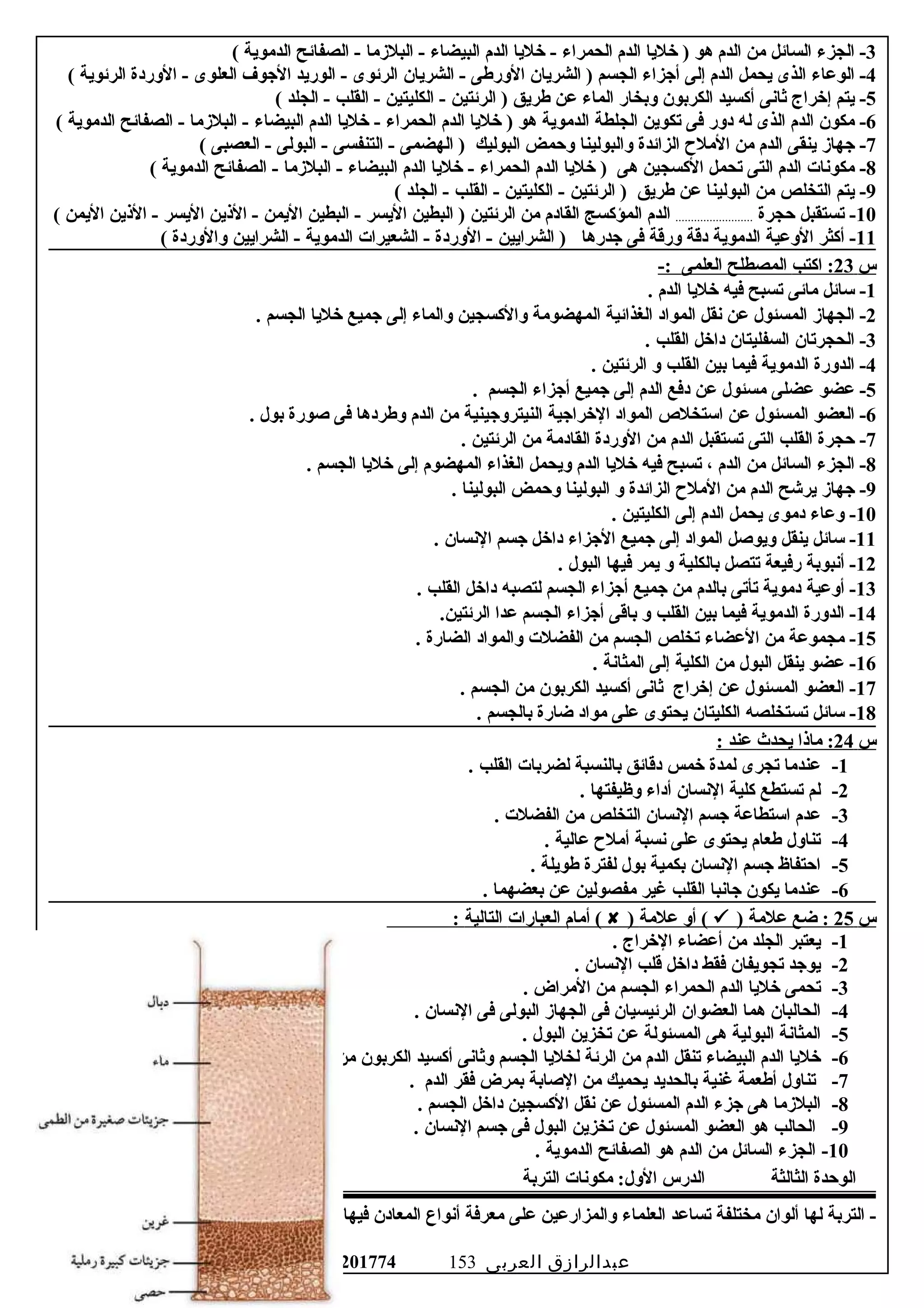 3‫الجزء‬ -‫السائل‬‫من‬‫الدم‬‫هو‬‫خليا‬ )‫الدم‬‫الحمراء‬‫خليا‬ -‫الدم‬‫البيضاء‬‫البلزما‬ -‫الصفائح‬ -‫الدموية‬(
4‫الوعاء‬ -‫الذى‬‫يحمل‬‫الدم‬‫إلى‬‫أوجزاء‬‫الجسم‬‫الشريان‬ )‫الورطى‬‫الشريان‬ -‫الرئوى‬‫الوريد‬ -‫الوجوف‬‫العلوى‬‫الوردة‬ -‫الرئوية‬(
5‫يتم‬ -‫إخراج‬‫ثانى‬‫أكسيد‬‫الكربون‬‫وبخار‬‫الماء‬‫عن‬‫طريق‬‫الرئتين‬ )‫الكليتين‬ -‫القلب‬ -‫الجلد‬ -(
6‫مكون‬ -‫الدم‬‫الذى‬‫له‬‫دور‬‫فى‬‫تكوين‬‫الجلطة‬‫الدموية‬‫هو‬‫خليا‬ )‫الدم‬‫الحمراء‬‫خليا‬ -‫الدم‬‫البيضاء‬‫البلزما‬ -‫الصفائح‬ -‫الدموية‬(
7‫وجهاز‬ -‫ينقى‬‫الدم‬‫من‬‫المل ح‬‫الزائدة‬‫والبولينا‬‫وحمض‬‫البوليك‬‫الهضمى‬ )‫التنفسى‬ -‫البولى‬ -‫العصبى‬ -(
8‫مكونات‬ -‫الدم‬‫التى‬‫تحمل‬‫الكسجين‬‫هى‬‫خليا‬ )‫الدم‬‫الحمراء‬‫خليا‬ -‫الدم‬‫البيضاء‬‫البلزما‬ -‫الصفائح‬ -‫الدموية‬(
9‫يتم‬ -‫التخلص‬‫من‬‫البولينا‬‫عن‬‫طريق‬‫الرئتين‬ )‫الكليتين‬ -‫القلب‬ -‫الجلد‬ -(
10‫تستقبل‬ -‫حجرة‬.........................‫الدم‬‫المؤكسج‬‫القادم‬‫من‬‫الرئتين‬‫البطين‬ )‫اليسر‬‫البطين‬ -‫اليمن‬‫اليذين‬ -‫اليسر‬‫اليذين‬ -‫اليمن‬(
11‫أكثر‬ -‫الوعية‬‫الدموية‬‫دقة‬‫ورقة‬‫فى‬‫وجدرها‬‫الشرايين‬ )‫الوردة‬ -‫الشعيرات‬ -‫الدموية‬‫الشرايين‬ -‫والوردة‬(
‫س‬23‫اكتب‬ :‫المصطلح‬‫العلمى‬-:
1‫سائل‬ -‫مائى‬‫تسبح‬‫فيه‬‫خليا‬‫الدم‬.
2‫الجهاز‬ -‫المسئول‬‫عن‬‫نقل‬‫المواد‬‫الغذائية‬‫المهضومة‬‫والكسجين‬‫والماء‬‫إلى‬‫وجميع‬‫خليا‬‫الجسم‬.
3‫الحجرتان‬ -‫السفليتان‬‫داخل‬‫القلب‬.
4‫الدورة‬ -‫الدموية‬‫فيما‬‫بين‬‫القلب‬‫و‬‫الرئتين‬.
5‫عضو‬ -‫عضلى‬‫مسئول‬‫عن‬‫دفع‬‫الدم‬‫إلى‬‫وجميع‬‫أوجزاء‬‫الجسم‬.
6‫العضو‬ -‫المسئول‬‫عن‬‫استخل ص‬‫المواد‬‫الخراوجية‬‫النيترووجينية‬‫من‬‫الدم‬‫وطردها‬‫فى‬‫صورة‬‫بول‬.
7‫حجرة‬ -‫القلب‬‫التى‬‫تستقبل‬‫الدم‬‫من‬‫الوردة‬‫القادمة‬‫من‬‫الرئتين‬.
8‫الجزء‬ -‫السائل‬‫من‬‫الدم‬،‫تسبح‬‫فيه‬‫خليا‬‫الدم‬‫ويحمل‬‫الغذاء‬‫المهضوم‬‫إلى‬‫خليا‬‫الجسم‬.
9‫وجهاز‬ -‫يرشح‬‫الدم‬‫من‬‫المل ح‬‫الزائدة‬‫و‬‫البولينا‬‫وحمض‬‫البولينا‬.
10‫وعاء‬ -‫دموى‬‫يحمل‬‫الدم‬‫إلى‬‫الكليتين‬.
11‫سائل‬ -‫ينقل‬‫ويوصل‬‫المواد‬‫إلى‬‫وجميع‬‫الوجزاء‬‫داخل‬‫وجسم‬‫النسان‬.
12‫أنبوبة‬ -‫رفيعة‬‫تتصل‬‫بالكلية‬‫و‬‫يمر‬‫فيها‬‫البول‬.
13‫أوعية‬ -‫دموية‬‫تأتى‬‫بالدم‬‫من‬‫وجميع‬‫أوجزاء‬‫الجسم‬‫لتصبه‬‫داخل‬‫القلب‬.
14‫الدورة‬ -‫الدموية‬‫فيما‬‫بين‬‫القلب‬‫و‬‫باقى‬‫أوجزاء‬‫الجسم‬‫عدا‬.‫الرئتين‬
15‫مجموعة‬ -‫من‬‫العضاء‬‫تخلص‬‫الجسم‬‫من‬‫الفضلت‬‫والمواد‬‫الضارة‬.
16‫عضو‬ -‫ينقل‬‫البول‬‫من‬‫الكلية‬‫إلى‬‫المثانة‬.
17‫العضو‬ -‫المسئول‬‫عن‬‫إخراج‬‫ثانى‬‫أكسيد‬‫الكربون‬‫من‬‫الجسم‬.
18‫سائل‬ -‫تستخلصه‬‫الكليتان‬‫يحتوى‬‫على‬‫مواد‬‫ضارة‬‫بالجسم‬.
‫س‬24‫مايذا‬ :‫يحدث‬‫عند‬:
1-‫عندما‬‫تجرى‬‫لمدة‬‫خمس‬‫دقائق‬‫بالنسبة‬‫لضربات‬‫القلب‬.
2-‫لم‬‫تستطع‬‫كلية‬‫النسان‬‫أداء‬‫وظيفتها‬.
3-‫عدم‬‫استطاعة‬‫وجسم‬‫النسان‬‫التخلص‬‫من‬‫الفضلت‬.
4-‫تناول‬‫طعام‬‫يحتوى‬‫على‬‫نسبة‬‫أمل ح‬‫عالية‬.
5-‫احتفاظ‬‫وجسم‬‫النسان‬‫بكمية‬‫بول‬‫لفترة‬‫طويلة‬.
6-‫عندما‬‫يكون‬‫وجانبا‬‫القلب‬‫غير‬‫مفصولين‬‫عن‬‫بعضهما‬.
‫س‬25‫ضع‬ :‫علمة‬)‫أو‬ (‫علمة‬)‫أمام‬ (‫العبارات‬‫التالية‬:
1-‫يعتبر‬‫الجلد‬‫من‬‫أعضاء‬‫الخراج‬.
2-‫يووجد‬‫تجويفان‬‫فقط‬‫داخل‬‫قلب‬‫النسان‬.
3-‫تحمى‬‫خليا‬‫الدم‬‫الحمراء‬‫الجسم‬‫من‬‫المراض‬.
4-‫الحالبان‬‫هما‬‫العضوان‬‫الرئيسيان‬‫فى‬‫الجهاز‬‫البولى‬‫فى‬‫النسان‬.
5-‫المثانة‬‫البولية‬‫هى‬‫المسئولة‬‫عن‬‫تخزين‬‫البول‬.
6-‫خليا‬‫الدم‬‫البيضاء‬‫تنقل‬‫الدم‬‫من‬‫الرئة‬‫لخليا‬‫الجسم‬‫وثانى‬‫أكسيد‬‫الكربون‬‫من‬‫الخليا‬‫إلى‬‫الرئتين‬.
7-‫تناول‬‫أطعمة‬‫غنية‬‫بالحديد‬‫يحميك‬‫من‬‫الصابة‬‫بمرض‬‫فقر‬‫الدم‬.
8-‫البلزما‬‫هى‬‫وجزء‬‫الدم‬‫المسئول‬‫عن‬‫نقل‬‫الكسجين‬‫داخل‬‫الجسم‬.
9-‫الحالب‬‫هو‬‫العضو‬‫المسئول‬‫عن‬‫تخزين‬‫البول‬‫فى‬‫وجسم‬‫النسان‬.
10-‫الجزء‬‫السائل‬‫من‬‫الدم‬‫هو‬‫الصفائح‬‫الدموية‬.
‫الوحدة‬‫الثالثة‬‫الدرس‬‫مكونات‬ :‫الول‬‫التربة‬
‫التربة‬ -‫لها‬‫ألوان‬‫مختلفة‬‫تساعد‬‫العلماء‬‫والمزارعين‬‫على‬‫معرفة‬‫أنواع‬‫المعادن‬‫فيها‬
‫عبدالرازق‬‫العربى‬01015201774 153
 