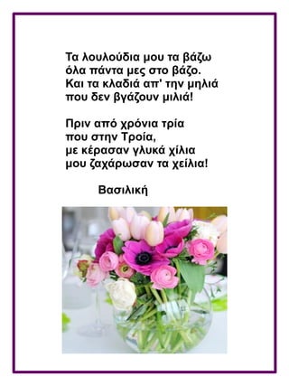 Τα λουλούδια μου τα βάζω
όλα πάντα μες στο βάζο.
Και τα κλαδιά απ' την μηλιά
που δεν βγάζουν μιλιά!
Πριν από χρόνια τρία
που στην Τροία,
με κέρασαν γλυκά χίλια
μου ζαχάρωσαν τα χείλια!
Βασιλική
 