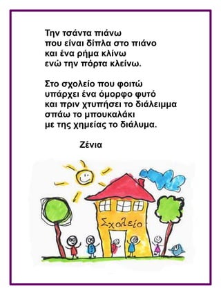 Την τσάντα πιάνω
που είναι δίπλα στο πιάνο
και ένα ρήμα κλίνω
ενώ την πόρτα κλείνω.
Στο σχολείο που φοιτώ
υπάρχει ένα όμορφο φυτό
και πριν χτυπήσει το διάλειμμα
σπάω το μπουκαλάκι
με της χημείας το διάλυμα.
Ζένια
 