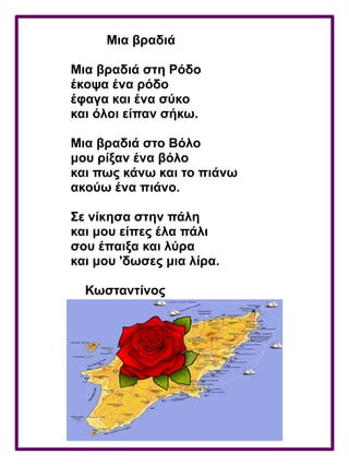 Μια βραδιά
Μια βραδιά στη Ρόδο
έκοψα ένα ρόδο
έφαγα και ένα σύκο
και όλοι είπαν σήκω.
Μια βραδιά στο Βόλο
μου ρίξαν ένα βόλο
και πως κάνω και το πιάνω
ακούω ένα πιάνο.
Σε νίκησα στην πάλη
και μου είπες έλα πάλι
σου έπαιξα και λύρα
και μου 'δωσες μια λίρα.
Κωσταντίνος
 