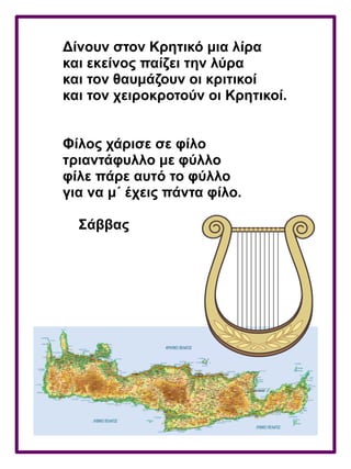 Δίνουν στον Κρητικό μια λίρα
και εκείνος παίζει την λύρα
και τον θαυμάζουν οι κριτικοί
και τον χειροκροτούν οι Κρητικοί.
Φίλος χάρισε σε φίλο
τριαντάφυλλο με φύλλο
φίλε πάρε αυτό το φύλλο
για να μ΄ έχεις πάντα φίλο.
Σάββας
 