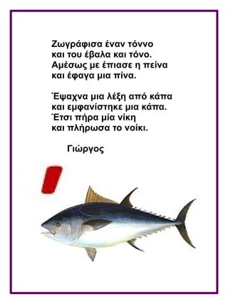 Ζωγράφισα έναν τόννο
και του έβαλα και τόνο.
Αμέσως με έπιασε η πείνα
και έφαγα μια πίνα.
Έψαχνα μια λέξη από κάπα
και εμφανίστηκε μια κάπα.
Έτσι πήρα μία νίκη
και πλήρωσα το νοίκι.
Γιώργος
 