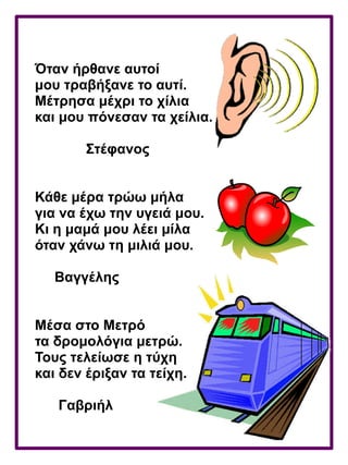 Όταν ήρθανε αυτοί
μου τραβήξανε το αυτί.
Μέτρησα μέχρι το χίλια
και μου πόνεσαν τα χείλια.
Στέφανος
Κάθε μέρα τρώω μήλα
για να έχω την υγειά μου.
Κι η μαμά μου λέει μίλα
όταν χάνω τη μιλιά μου.
Βαγγέλης
Μέσα στο Μετρό
τα δρομολόγια μετρώ.
Τους τελείωσε η τύχη
και δεν έριξαν τα τείχη.
Γαβριήλ
 