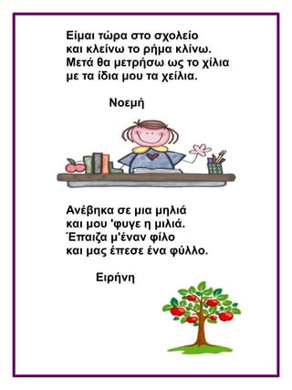 Είμαι τώρα στο σχολείο
και κλείνω το ρήμα κλίνω.
Μετά θα μετρήσω ως το χίλια
με τα ίδια μου τα χείλια.
Νοεμή
Ανέβηκα σε μια μηλιά
και μου 'φυγε η μιλιά.
Έπαιζα μ'έναν φίλο
και μας έπεσε ένα φύλλο.
Ειρήνη
 
