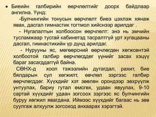  Биеийн галбирийн өөрчлөлтийг доорх байдлаар
ангилна. Үүнд:
-Булчингийн тонусын өөрчлөлт биеэ цэхлэж хянаж
явах, дасгал гимнастик тогтмол хийснээр арилдаг .
- Нугалалтын холбоосон өөрчлөлт: энэ нь эмчийн
тусламжаар тусгай кабинетэд тасралтгүй урт хугацааны
дасгал, гимнастикийн үр дүнд арилдаг.
- Нурууны яс, мөгөөрсний өөрчлөгдөн хөгжсөнтэй
холбоотой галбир өөрчлөгддөг үүнийг засах хэцүү
бараг засагддаггүй байна.
СӨНХ-д хоол тэжээлийн дутагдал, рахит, бие
бялдарын сул хөгжилт, өвчлөл зэргээс галбир
өөрчлөгддөг. Хүүхдийг хэт зөөлөн орондээр эвхрүүлж
унтуулах, бариу гутал өмсгөх, удаан явуулах, 9-10
сартай хүүхдийг удаан зогсооx зэргээс яс булчингийн
буруу хөгжил явагдана. Иймээс хүүхдийг багаас нь зөв
суулгаж алхуулж зогсоxод анхаарах хэрэгтэй.
 