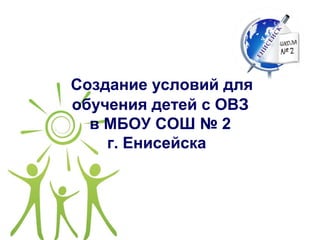 Создание условий для
обучения детей с ОВЗ
в МБОУ СОШ № 2
г. Енисейска
 