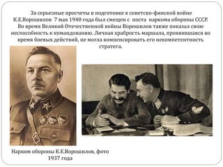За серьезные просчеты в подготовке к советско-финской войне
К.Е.Ворошилов 7 мая 1940 года был смещен с поста наркома обороны СССР.
Во время Великой Отечественной войны Ворошилов также показал свою
неспособность к командованию. Личная храбрость маршала, проявившаяся во
время боевых действий, не могла компенсировать его некомпетентность
стратега.
Нарком обороны К.Е.Ворошилов, фото
1937 года
 