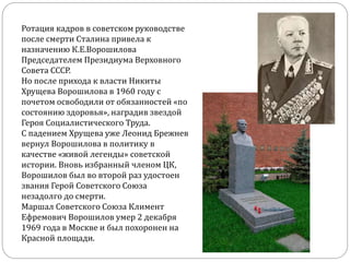 Ротация кадров в советском руководстве
после смерти Сталина привела к
назначению К.Е.Ворошилова
Председателем Президиума Верховного
Совета СССР.
Но после прихода к власти Никиты
Хрущева Ворошилова в 1960 году с
почетом освободили от обязанностей «по
состоянию здоровья», наградив звездой
Героя Социалистического Труда.
С падением Хрущева уже Леонид Брежнев
вернул Ворошилова в политику в
качестве «живой легенды» советской
истории. Вновь избранный членом ЦК,
Ворошилов был во второй раз удостоен
звания Герой Советского Союза
незадолго до смерти.
Маршал Советского Союза Климент
Ефремович Ворошилов умер 2 декабря
1969 года в Москве и был похоронен на
Красной площади.
 