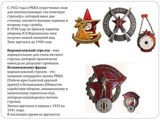 С 1922 года в РККА существовал знак
для военнослужащих «За отличную
стрельбу», который имел две
степени, соответствующие первому и
второму году службы.
В 1938 году по приказу наркома
обороны К.Е.Ворошилова знак
получил новый внешний вид.
Знак вручался до 1940 года.
Ворошиловский стрелок - имя
нарицательное для очень меткого
стрелка, который практически
никогда не допускает промахов.
Возникновение фразы:
ворошиловский стрелок - это
название нагрудного значка РККА
(Рабоче-крестьянской красной
армии) и Осоавиахима (Общество
содействия обороне, авиационному и
химическому строительству),
которым награждались меткие
стрелки.
Значок вручался в период с 1932 по
1941 годы.
В настоящее время не вручается.
 