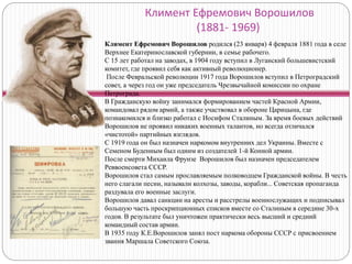Климент Ефремович Ворошилов
(1881- 1969)
Климент Ефремович Ворошилов родился (23 января) 4 февраля 1881 года в селе
Верхнее Екатеринославской губернии, в семье рабочего.
С 15 лет работал на заводах, в 1904 году вступил в Луганский большевистский
комитет, где проявил себя как активный революционер.
После Февральской революции 1917 года Ворошилов вступил в Петроградский
совет, а через год он уже председатель Чрезвычайной комиссии по охране
Петрограда.
В Гражданскую войну занимался формированием частей Красной Армии,
командовал рядом армий, а также участвовал в обороне Царицына, где
познакомился и близко работал с Иосифом Сталиным. За время боевых действий
Ворошилов не проявил никаких военных талантов, но всегда отличался
«чистотой» партийных взглядов.
С 1919 года он был назначен наркомом внутренних дел Украины. Вместе с
Семеном Буденным был одним из создателей 1-й Конной армии.
После смерти Михаила Фрунзе Ворошилов был назначен председателем
Реввоенсовета СССР.
Ворошилов стал самым прославляемым полководцем Гражданской войны. В честь
него слагали песни, называли колхозы, заводы, корабли... Советская пропаганда
раздувала его военные заслуги.
Ворошилов давал санкции на аресты и расстрелы военнослужащих и подписывал
большую часть проскрипционных списков вместе со Сталиным в середине 30-х
годов. В результате был уничтожен практически весь высший и средний
командный состав армии.
В 1935 году К.Е.Ворошилов занял пост наркома обороны СССР с присвоением
звания Маршала Советского Союза.
 