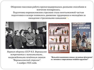Оборонно-массовая работа пропагандировалась разными способами и
всячески поощрялась.
Подготовка ворошиловских стрелков стала неотъемлемой частью
подготовки и вскоре появилось движение трудящихся и молодёжи за
овладение стрелковыми навыками[1].
Нарком обороны СССР К.Е. Ворошилов
встречается с комсомолками ,
награжденными почётным знаком
"Ворошиловский стрелок".
1 ноября 1935 года.
"Возьмём винтовки новые, на штык флажки!
и с песнею в стрелковые пойдём кружки!"
 