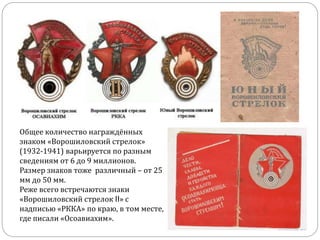 Общее количество награждённых
знаком «Ворошиловский стрелок»
(1932-1941) варьируется по разным
сведениям от 6 до 9 миллионов.
Размер знаков тоже различный – от 25
мм до 50 мм.
Реже всего встречаются знаки
«Ворошиловский стрелок II» с
надписью «РККА» по краю, в том месте,
где писали «Осоавиахим».
 