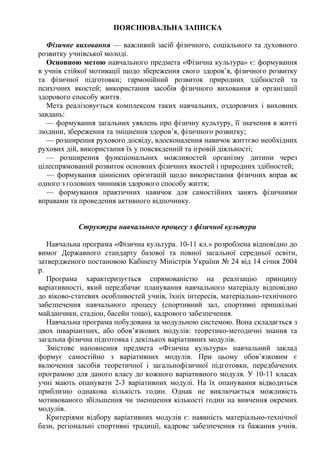 ПОЯСНЮВАЛЬНА ЗАПИСКА
Фізичне виховання — важливий засіб фізичного, соціального та духовного
розвитку учнівської молоді.
Основною метою навчального предмета «Фізична культура» є: формування
в учнів стійкої мотивації щодо збереження свого здоров’я, фізичного розвитку
та фізичної підготовки; гармонійний розвиток природних здібностей та
психічних якостей; використання засобів фізичного виховання в організації
здорового способу життя.
Мета реалізовується комплексом таких навчальних, оздоровчих і виховних
завдань:
— формування загальних уявлень про фізичну культуру, її значення в житті
людини, збереження та зміцнення здоров’я, фізичного розвитку;
— розширення рухового досвіду, вдосконалення навичок життєво необхідних
рухових дій, використання їх у повсякденній та ігровій діяльності;
— розширення функціональних можливостей організму дитини через
цілеспрямований розвиток основних фізичних якостей і природних здібностей;
— формування ціннісних орієнтацій щодо використання фізичних вправ як
одного з головних чинників здорового способу життя;
— формування практичних навичок для самостійних занять фізичними
вправами та проведення активного відпочинку.
Структура навчального процесу з фізичної культури
Навчальна програма «Фізична культура. 10-11 кл.» розроблена відповідно до
вимог Державного стандарту базової та повної загальної середньої освіти,
затвердженого постановою Кабінету Міністрів України № 24 від 14 січня 2004
р.
Програма характеризується спрямованістю на реалізацію принципу
варіативності, який передбачає планування навчального матеріалу відповідно
до віково-статевих особливостей учнів, їхніх інтересів, матеріально-технічного
забезпечення навчального процесу (спортивний зал, спортивні пришкільні
майданчики, стадіон, басейн тощо), кадрового забезпечення.
Навчальна програма побудована за модульною системою. Вона складається з
двох інваріантних, або обов’язкових модулів: теоретико-методичні знання та
загальна фізична підготовка і декількох варіативних модулів.
Змістове наповнення предмета «Фізична культура» навчальний заклад
формує самостійно з варіативних модулів. При цьому обов’язковим є
включення засобів теоретичної і загальнофізичної підготовки, передбачених
програмою для даного класу до кожного варіативного модуля. У 10-11 класах
учні мають опанувати 2-3 варіативних модулі. На їх опанування відводиться
приблизно однакова кількість годин. Однак не виключається можливість
мотивованого збільшення чи зменшення кількості годин на вивчення окремих
модулів.
Критеріями відбору варіативних модулів є: наявність матеріально-технічної
бази, регіональні спортивні традиції, кадрове забезпечення та бажання учнів.
 