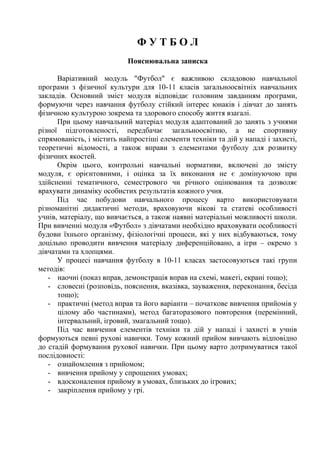 Ф У Т Б О Л
Пояснювальна записка
Варіативний модуль "Футбол" є важливою складовою навчальної
програми з фізичної культури для 10-11 класів загальноосвітніх навчальних
закладів. Основний зміст модуля відповідає головним завданням програми,
формуючи через навчання футболу стійкий інтерес юнаків і дівчат до занять
фізичною культурою зокрема та здорового способу життя взагалі.
При цьому навчальний матеріал модуля адаптований до занять з учнями
різної підготовленості, передбачає загальноосвітню, а не спортивну
спрямованість, і містить найпростіші елементи техніки та дій у нападі і захисті,
теоретичні відомості, а також вправи з елементами футболу для розвитку
фізичних якостей.
Окрім цього, контрольні навчальні нормативи, включені до змісту
модуля, є орієнтовними, і оцінка за їх виконання не є домінуючою при
здійсненні тематичного, семестрового чи річного оцінювання та дозволяє
врахувати динаміку особистих результатів кожного учня.
Під час побудови навчального процесу варто використовувати
різноманітні дидактичні методи, враховуючи вікові та статеві особливості
учнів, матеріалу, що вивчається, а також наявні матеріальні можливості школи.
При вивченні модуля «Футбол» з дівчатами необхідно враховувати особливості
будови їхнього організму, фізіологічні процеси, які у них відбуваються, тому
доцільно проводити вивчення матеріалу диференційовано, а ігри – окремо з
дівчатами та хлопцями.
У процесі навчання футболу в 10-11 класах застосовуються такі групи
методів:
- наочні (показ вправ, демонстрація вправ на схемі, макеті, екрані тощо);
- словесні (розповідь, пояснення, вказівка, зауваження, переконання, бесіда
тощо);
- практичні (метод вправ та його варіанти – початкове вивчення прийомів у
цілому або частинами), метод багаторазового повторення (перемінний,
інтервальний, ігровий, змагальний тощо).
Під час вивчення елементів техніки та дій у нападі і захисті в учнів
формуються певні рухові навички. Тому кожний прийом вивчають відповідно
до стадій формування рухової навички. При цьому варто дотримуватися такої
послідовності:
- ознайомлення з прийомом;
- вивчення прийому у спрощених умовах;
- вдосконалення прийому в умовах, близьких до ігрових;
- закріплення прийому у грі.
 