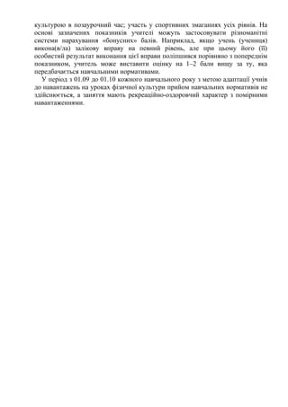 культурою в позаурочний час; участь у спортивних змаганнях усіх рівнів. На
основі зазначених показників учителі можуть застосовувати різноманітні
системи нарахування «бонусних» балів. Наприклад, якщо учень (учениця)
викона(в/ла) залікову вправу на певний рівень, але при цьому його (її)
особистий результат виконання цієї вправи поліпшився порівняно з попереднім
показником, учитель може виставити оцінку на 1–2 бали вищу за ту, яка
передбачається навчальними нормативами.
У період з 01.09 до 01.10 кожного навчального року з метою адаптації учнів
до навантажень на уроках фізичної культури прийом навчальних нормативів не
здійснюється, а заняття мають рекреаційно-оздоровчий характер з помірними
навантаженнями.
 