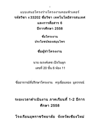 1
แบบเสนอโครงร่างโครงงานคอมพิวเตอร์
รหัสวิชา ง 33202 ชื่อวิชา เทคโนโลยีสารสนเทศ
และการสื่อสาร 6
ปีการศึกษา 2558
ชื่อโครงงาน
ประโยชน์ของสมุนไพร
ชื่อผู้ทำาโครงงาน
นาย ณรงค์เดช เป็งวันผูก
เลขที่ 20 ชั้น 6 ห้อง 11
ชื่ออาจารย์ที่ปรึกษาโครงงาน ครูเขื่อนทอง มูลวรรณ์
ระยะเวลาดำาเนินงาน ภาคเรียนที่ 1-2 ปีการ
ศึกษา 2558
โรงเรียนยุพราชวิทยาลัย จังหวัดเชียงใหม่
 