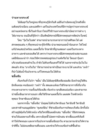 11
ว่านหางจระเข้
ไม้ล้มลุกใบใหญ่หนาที่ทุกคนรู้จักกันดี แม้ถิ่นกำาเนิดจะอยู่ไกลถึงฝั่ง
เมดิเตอร์เรเนียน และแอฟริกา แต่ในประเทศไทยก็มีการปลูกว่านหางจระเข้
อย่างแพร่หลาย ซึ่งในตำารับยาไทยก็ใช้ว่านหางจระเข้บำาบัดอาการต่าง ๆ
ได้มากมาย จนเป็นที่รู้จักว่า เป็นพืชอัศจรรย์ที่มีสรรพคุณสารพัดประโยชน์
โดย “วุ้นในใบสด” สามารถนำามาบรรเทาอาการปวดศีรษะได้ แต่
สรรพคุณเด่น ๆ ที่ทุกคนน่าจะรู้จักก็คือ นำามาพอกแผลนำ้าร้อนลวก ไฟไหม้
แก้ปวดแสบปวดร้อน แผลเรื้อรัง รักษาผิวที่ถูกแดดเผา แผลในกระเพาะ
อาหาร และช่วยถอนพิษได้ เพราะว่านหางจระเข้มีสรรพคุณช่วยสมานแผล
แต่มีข้อแนะนำาว่า ก่อนใช้ควรทดสอบดูก่อนว่าแพ้หรือไม่ โดยเอาวุ้นทา
บริเวณท้องแขนด้านใน ถ้าผิวไม่คันหรือแดงก็ใช้ได้ นอกจากส่วนวุ้นในใบ
สดแล้ว ส่วน “ยางในใบ” ก็สามารถนำามาทำาเป็นยาระบายได้ และส่วน “เหง้า”
ก็นำาไปต้มนำ้ารับประทาน แก้โรคหนองในได้ด้วย
ขมิ้นชัน
เรียกกันทั่วไปว่า “ขมิ้น” เป็นไม้ล้มลุกมีสีเหลืองอมส้ม มีเหง้าอยู่ใต้ดิน
มีกลิ่นหอม คนนิยมนำา “เหง้า” ทั้ง สดและแห้งมาใช้รักษาอาการที่เกี่ยวกับ
กระเพาะอาหาร รวมทั้งแก้ท้องเสีย ท้องร่วง จุกเสียดแน่นท้อง และสามารถ
นำาขมิ้นชันมาทาภายนอก เพื่อใช้รักษาแผลเรื้อรัง แผลสด โรคผิวหนัง
พุพอง รักษาชันนะตุได้ด้วย
นอกจากนั้น “ขมิ้นชัน” ยังอุดมไปด้วยวิตามินเอ วิตามินซี วิตามินอี
และสารต้านอนุมูลอิสระ “คูเคอร์มิน” ที่ช่วยป้องกันการเกิดมะเร็งตับ อีกทั้งยัง
สร้างภูมิคุ้มกันให้ผิวหนัง หรือใครที่มีแผลอักเสบ “ขมิ้นชัน” ก็มีสรรพคุณ
ช่วยให้แผลหายเร็วขึ้น เพราะมีฤทธิ์ไปลดการอักเสบ ฆ่าเชื้อแบคทีเรียที่
ทำาให้เกิดหนอง และหากรับประทานขมิ้นชันทุกวัน ตามเวลาจะช่วยให้ความ
จำาดีขึ้น ไม่อ่อนเพลียยามตื่นนอน และช่วยให้ระบบขับถ่ายดีขึ้นด้วย
 
