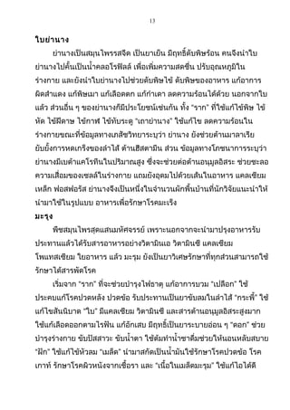 13
ใบย่านาง
ย่านางเป็นสมุนไพรรสจืด เป็นยาเย็น มีฤทธิ์ดับพิษร้อน คนจึงนำาใบ
ย่านางไปคั้นเป็นนำ้าคลอโรฟิลล์ เพื่อเพิ่มความสดชื่น ปรับอุณหภูมิใน
ร่างกาย และยังนำาใบย่านางไปช่วยดับพิษไข้ ดับพิษของอาหาร แก้อาการ
ผิดสำาแดง แก้พิษเมา แก้เลือดตก แก้กำาเดา ลดความร้อนได้ด้วย นอกจากใบ
แล้ว ส่วนอื่น ๆ ของย่านางก็มีประโยชน์เช่นกัน ทั้ง “ราก” ที่ใช้แก้ไข้พิษ ไข้
หัด ไข้ฝีดาษ ไข้กาฬ ไข้ทับระดู “เถาย่านาง” ใช้แก้ไข ลดความร้อนใน
ร่างกายขณะที่ข้อมูลทางเภสัชวิทยาระบุว่า ย่านาง ยังช่วยต้านมาลาเรีย
ยับยั้งการหดเกร็งของลำาไส้ ต้านฮีสตามีน ส่วน ข้อมูลทางโภชนาการระบุว่า
ย่านางมีเบต้าแคโรทีนในปริมาณสูง ซึ่งจะช่วยต่อต้านอนุมูลอิสระ ช่วยชะลอ
ความเสื่อมของเซลล์ในร่างกาย แถมยังอุดมไปด้วยเส้นในอาหาร แคลเซียม
เหล็ก ฟอสฟอรัส ย่านางจึงเป็นหนึ่งในจำานวนผักพื้นบ้านที่นักวิจัยแนะนำาให้
นำามาใช้ในรูปแบบ อาหารเพื่อรักษาโรคมะเร็ง
มะรุง
พืชสมุนไพรสุดแสนมหัศจรรย์ เพราะนอกจากจะนำามาปรุงอาหารรับ
ประทานแล้วได้รับสารอาหารอย่างวิตามินเอ วิตามินซี แคลเซียม
โพแทสเซียม ใยอาหาร แล้ว มะรุม ยังเป็นยาวิเศษรักษาที่ทุกส่วนสามารถใช้
รักษาได้สารพัดโรค
เริ่มจาก “ราก” ที่จะช่วยบำารุงไฟธาตุ แก้อาการบวม “เปลือก” ใช้
ประคบแก้โรคปวดหลัง ปวดข้อ รับประทานเป็นยาขับลมในลำาไส้ “กระพี้” ใช้
แก้ไขสันนิบาด “ใบ” มีแคลเซียม วิตามินซี และสารต้านอนุมูลอิสระสูงมาก
ใช้แก้เลือดออกตามไรฟัน แก้อักเสบ มีฤทธิ์เป็นยาระบายอ่อน ๆ “ดอก” ช่วย
บำารุงร่างกาย ขับปัสสาวะ ขับนำ้าตา ใช้ต้มทำานำ้าชาดื่มช่วยให้นอนหลับสบาย
“ฝัก” ใช้แก้ไข้หัวลม “เมล็ด” นำามาสกัดเป็นนำ้ามันใช้รักษาโรคปวดข้อ โรค
เกาท์ รักษาโรคผิวหนังจากเชื้อรา และ “เนื้อในเมล็ดมะรุม” ใช้แก้ไอได้ดี
 