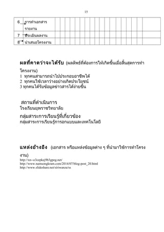 15
6 การทำาเอกสาร
รายงาน
7 ประเมินผลงาน
8 นำาเสนอโครงงาน
ผลที่คาดว่าจะได้รับ (ผลลัพธ์ที่ต้องการให้เกิดขึ้นเมื่อสิ้นสุดการทำา
โครงงาน)
1 ทุกคนสามารถนำาไปประกอบอาชีพได้
2 ทุกคนใช้เวลาว่างอย่างเกิดประโยชน์
3 ทุกคนได้รับข้อมูลข่าวสารได้ง่ายขึ้น
สถานที่ดำาเนินการ
โรงเรียนยุพราชวิทยาลัย
กลุ่มสาระการเรียนรู้ที่เกี่ยวข้อง
กลุ่มสาระการเรียนรู้การอกแบบและเทคโนโลยี
แหล่งอ้างอิง (เอกสาร หรือแหล่งข้อมูลต่าง ๆ ที่นำามาใช้การทำาโครง
งาน)
http://xn--o3cepkej9b3gpeg.net/
http://www.namsongkram.com/2014/07/blog-post_20.html
http://www.slideshare.net/siriwanza/ss
 