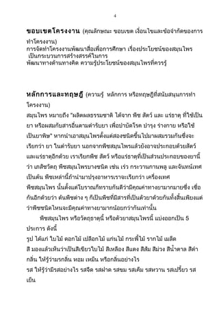 4
ขอบเขตโครงงาน (คุณลักษณะ ขอบเขต เงื่อนไขและข้อจำากัดของการ
ทำาโครงงาน)
การจัดทำาโครงงานพัฒนาสื่อเพื่อการศึกษา เรื่องประโยชน์ของสมุนไพร
เป็นกระบวนการสร้างสรรค์ในการ
พัฒนาทางด้านทางคิด ความรู้ประโยชน์ของสมุนไพรที่ควรรู้
หลักการและทฤษฎี (ความรู้ หลักการ หรือทฤษฎีที่สนับสนุนการทำา
โครงงาน)
สมุนไพร หมายถึง "ผลิตผลธรรมชาติ ได้จาก พืช สัตว์ และ แร่ธาตุ ที่ใช้เป็น
ยา หรือผสมกับสารอื่นตามตำารับยา เพื่อบำาบัดโรค บำารุง ร่างกาย หรือใช้
เป็นยาพิษ" หากนำาเอาสมุนไพรตั้งแต่สองชนิดขึ้นไปมาผสมรวมกันซึ่งจะ
เรียกว่า ยา ในตำารับยา นอกจากพืชสมุนไพรแล้วยังอาจประกอบด้วยสัตว์
และแร่ธาตุอีกด้วย เราเรียกพืช สัตว์ หรือแร่ธาตุที่เป็นส่วนประกอบของยานี้
ว่า เภสัชวัตถุ พืชสมุนไพรบางชนิด เช่น เร่ว กระวานกานพลู และจันทน์เทศ
เป็นต้น พืชเหล่านี้ถ้านำามาปรุงอาหารเราจะเรียกว่า เครื่องเทศ
พืชสมุนไพร นั้นตั้งแต่โบราณก็ทราบกันดีว่ามีคุณค่าทางยามากมายซึ่ง เชื่อ
กันอีกด้วยว่า ต้นพืชต่าง ๆ ก็เป็นพืชที่มีสารที่เป็นตัวยาด้วยกันทั้งสิ้นเพียงแต่
ว่าพืชชนิดไหนจะมีคุณค่าทางยามากน้อยกว่ากันเท่านั้น
พืชสมุนไพร หรือวัตถุธาตุนี้ หรือตัวยาสมุนไพรนี้ แบ่งออกเป็น 5
ประการ ดังนี้
รูป ได้แก่ ใบไม้ ดอกไม้ เปลือกไม้ แก่นไม้ กระพี้ไม้ รากไม้ เมล็ด
สี มองแล้วเห็นว่าเป็นสีเขียวใบไม้ สีเหลือง สีแดง สีส้ม สีม่วง สีนำ้าตาล สีดำา
กลิ่น ให้รู้ว่ามรกลิ่น หอม เหม็น หรือกลิ่นอย่างไร
รส ให้รู้ว่ามีรสอย่างไร รสจืด รสฝาด รสขม รสเค็ม รสหวาน รสเปรี้ยว รส
เย็น
 